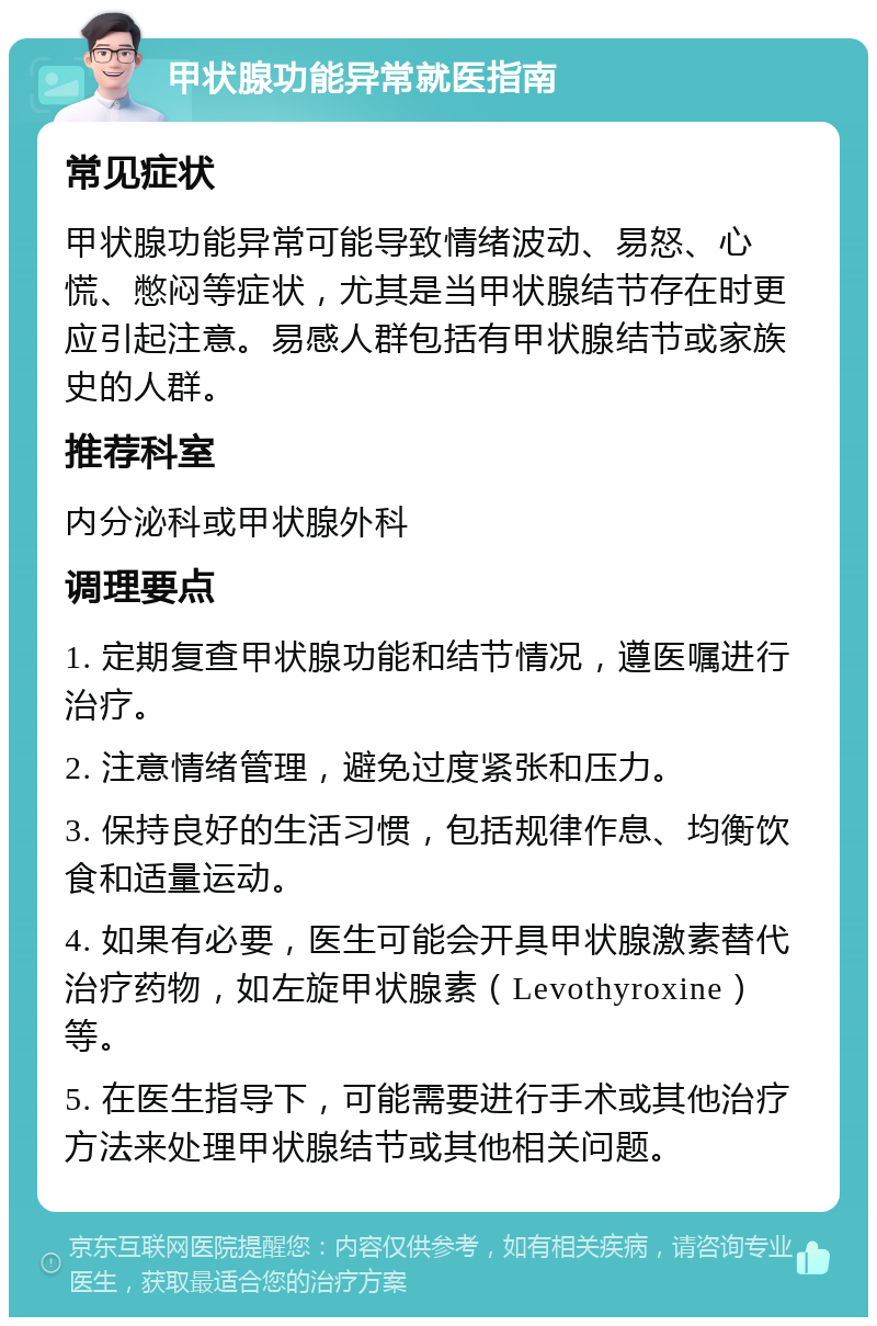 甲状腺功能异常就医指南 常见症状 甲状腺功能异常可能导致情绪波动、易怒、心慌、憋闷等症状，尤其是当甲状腺结节存在时更应引起注意。易感人群包括有甲状腺结节或家族史的人群。 推荐科室 内分泌科或甲状腺外科 调理要点 1. 定期复查甲状腺功能和结节情况，遵医嘱进行治疗。 2. 注意情绪管理，避免过度紧张和压力。 3. 保持良好的生活习惯，包括规律作息、均衡饮食和适量运动。 4. 如果有必要，医生可能会开具甲状腺激素替代治疗药物，如左旋甲状腺素（Levothyroxine）等。 5. 在医生指导下，可能需要进行手术或其他治疗方法来处理甲状腺结节或其他相关问题。