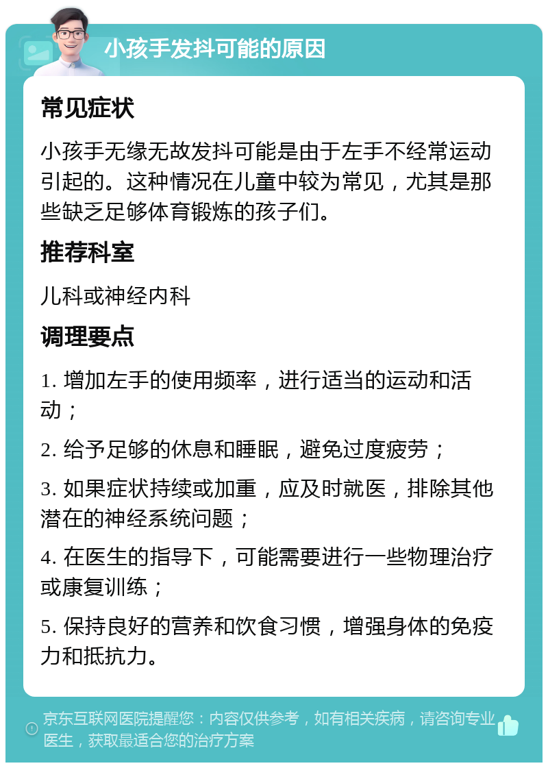 小孩手发抖可能的原因 常见症状 小孩手无缘无故发抖可能是由于左手不经常运动引起的。这种情况在儿童中较为常见，尤其是那些缺乏足够体育锻炼的孩子们。 推荐科室 儿科或神经内科 调理要点 1. 增加左手的使用频率，进行适当的运动和活动； 2. 给予足够的休息和睡眠，避免过度疲劳； 3. 如果症状持续或加重，应及时就医，排除其他潜在的神经系统问题； 4. 在医生的指导下，可能需要进行一些物理治疗或康复训练； 5. 保持良好的营养和饮食习惯，增强身体的免疫力和抵抗力。