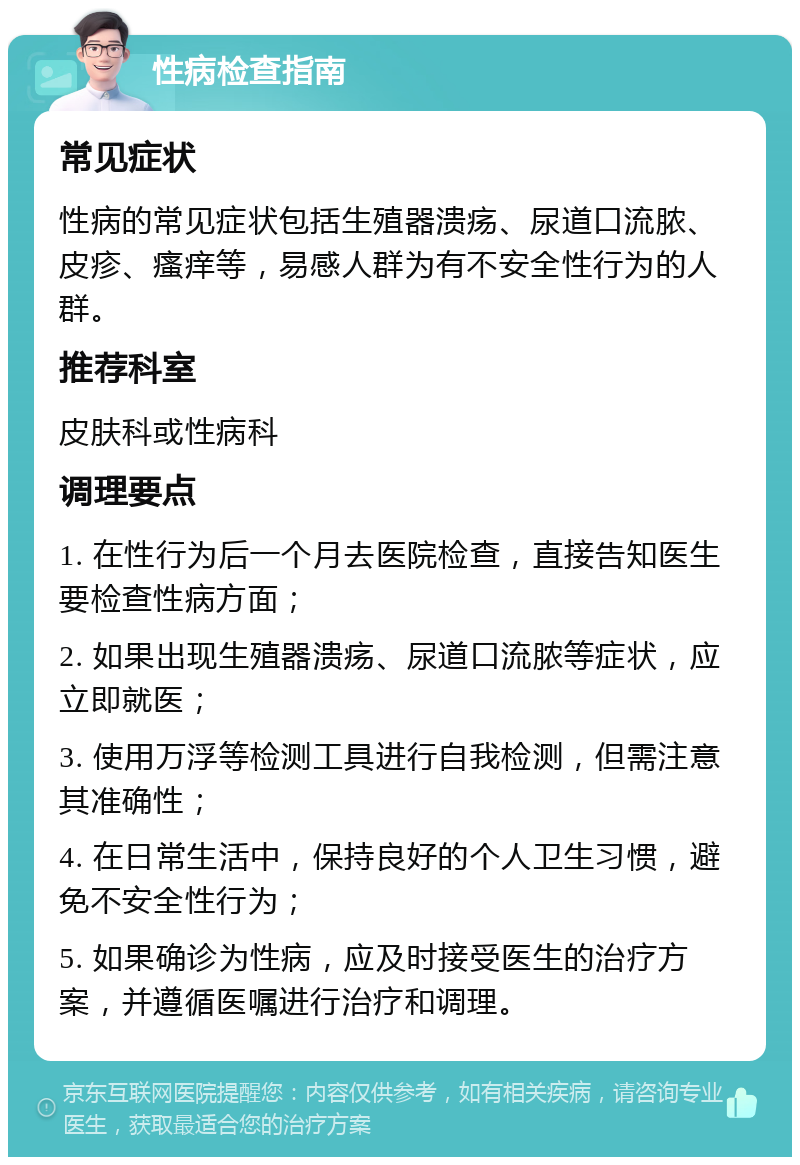 性病检查指南 常见症状 性病的常见症状包括生殖器溃疡、尿道口流脓、皮疹、瘙痒等，易感人群为有不安全性行为的人群。 推荐科室 皮肤科或性病科 调理要点 1. 在性行为后一个月去医院检查，直接告知医生要检查性病方面； 2. 如果出现生殖器溃疡、尿道口流脓等症状，应立即就医； 3. 使用万浮等检测工具进行自我检测，但需注意其准确性； 4. 在日常生活中，保持良好的个人卫生习惯，避免不安全性行为； 5. 如果确诊为性病，应及时接受医生的治疗方案，并遵循医嘱进行治疗和调理。