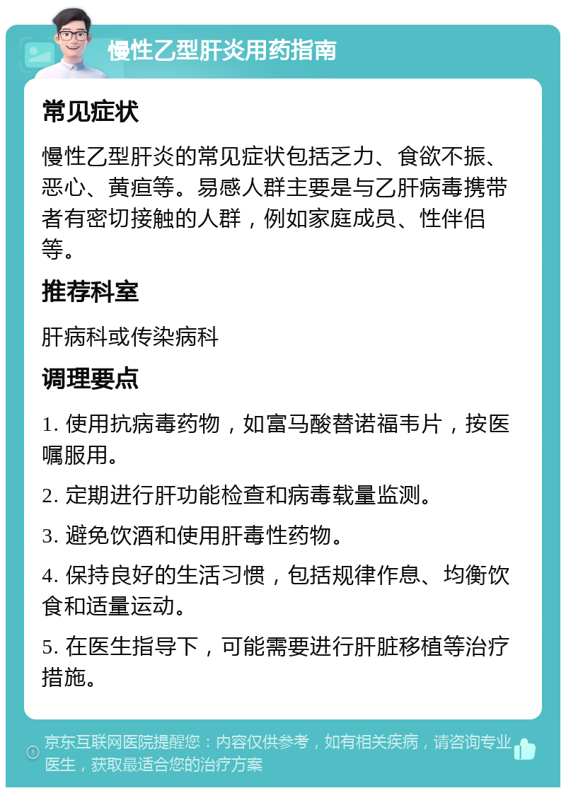 慢性乙型肝炎用药指南 常见症状 慢性乙型肝炎的常见症状包括乏力、食欲不振、恶心、黄疸等。易感人群主要是与乙肝病毒携带者有密切接触的人群，例如家庭成员、性伴侣等。 推荐科室 肝病科或传染病科 调理要点 1. 使用抗病毒药物，如富马酸替诺福韦片，按医嘱服用。 2. 定期进行肝功能检查和病毒载量监测。 3. 避免饮酒和使用肝毒性药物。 4. 保持良好的生活习惯，包括规律作息、均衡饮食和适量运动。 5. 在医生指导下，可能需要进行肝脏移植等治疗措施。