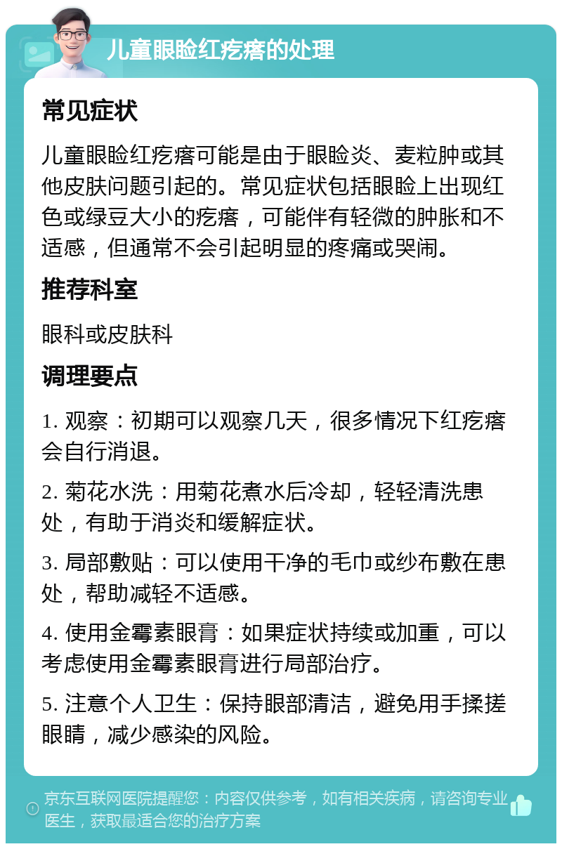 儿童眼睑红疙瘩的处理 常见症状 儿童眼睑红疙瘩可能是由于眼睑炎、麦粒肿或其他皮肤问题引起的。常见症状包括眼睑上出现红色或绿豆大小的疙瘩，可能伴有轻微的肿胀和不适感，但通常不会引起明显的疼痛或哭闹。 推荐科室 眼科或皮肤科 调理要点 1. 观察：初期可以观察几天，很多情况下红疙瘩会自行消退。 2. 菊花水洗：用菊花煮水后冷却，轻轻清洗患处，有助于消炎和缓解症状。 3. 局部敷贴：可以使用干净的毛巾或纱布敷在患处，帮助减轻不适感。 4. 使用金霉素眼膏：如果症状持续或加重，可以考虑使用金霉素眼膏进行局部治疗。 5. 注意个人卫生：保持眼部清洁，避免用手揉搓眼睛，减少感染的风险。