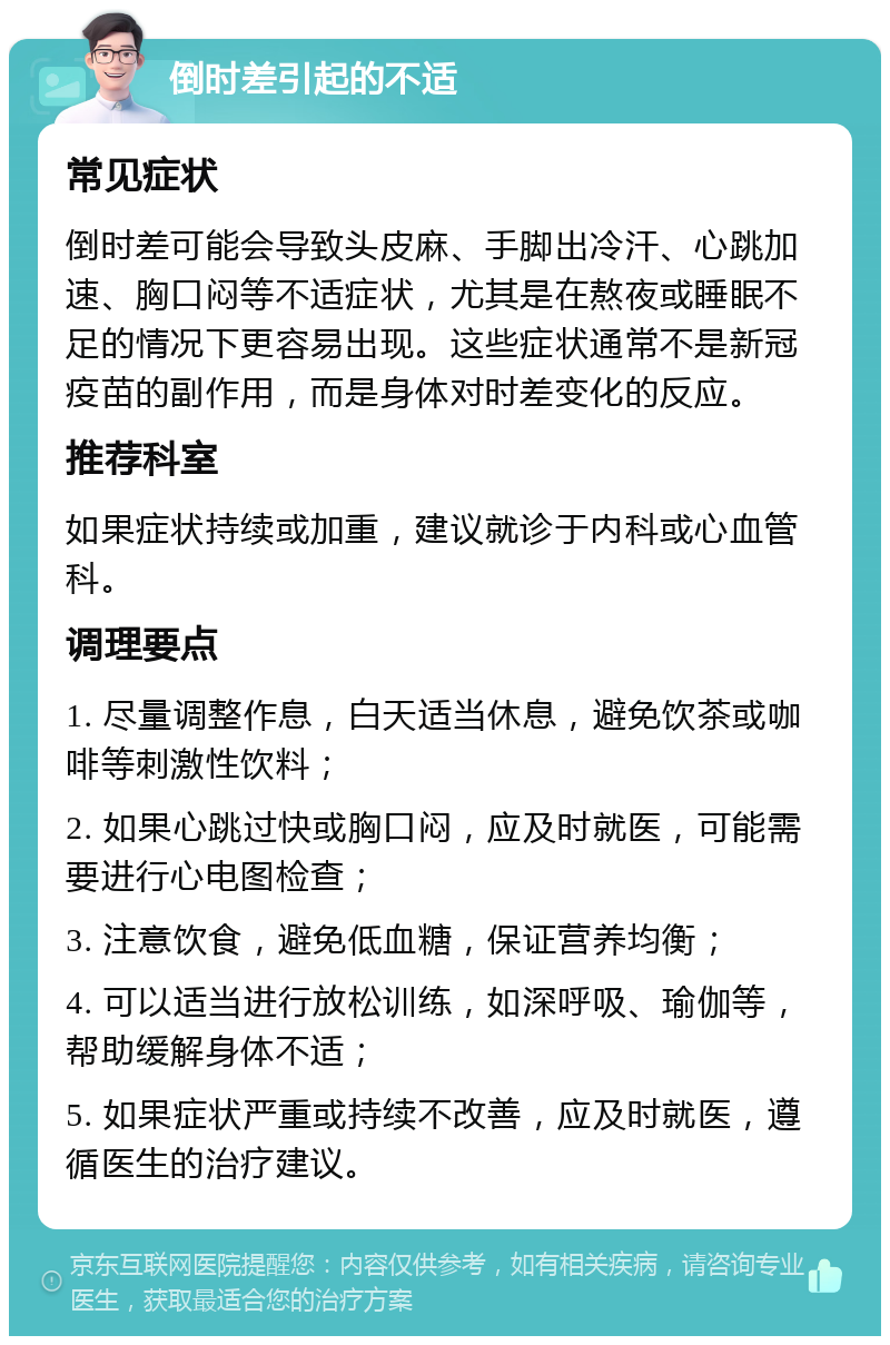 倒时差引起的不适 常见症状 倒时差可能会导致头皮麻、手脚出冷汗、心跳加速、胸口闷等不适症状，尤其是在熬夜或睡眠不足的情况下更容易出现。这些症状通常不是新冠疫苗的副作用，而是身体对时差变化的反应。 推荐科室 如果症状持续或加重，建议就诊于内科或心血管科。 调理要点 1. 尽量调整作息，白天适当休息，避免饮茶或咖啡等刺激性饮料； 2. 如果心跳过快或胸口闷，应及时就医，可能需要进行心电图检查； 3. 注意饮食，避免低血糖，保证营养均衡； 4. 可以适当进行放松训练，如深呼吸、瑜伽等，帮助缓解身体不适； 5. 如果症状严重或持续不改善，应及时就医，遵循医生的治疗建议。