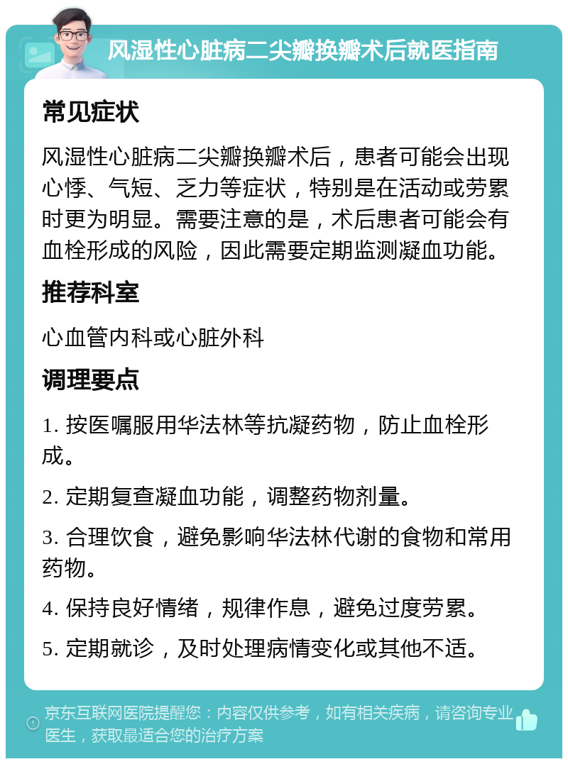 风湿性心脏病二尖瓣换瓣术后就医指南 常见症状 风湿性心脏病二尖瓣换瓣术后，患者可能会出现心悸、气短、乏力等症状，特别是在活动或劳累时更为明显。需要注意的是，术后患者可能会有血栓形成的风险，因此需要定期监测凝血功能。 推荐科室 心血管内科或心脏外科 调理要点 1. 按医嘱服用华法林等抗凝药物，防止血栓形成。 2. 定期复查凝血功能，调整药物剂量。 3. 合理饮食，避免影响华法林代谢的食物和常用药物。 4. 保持良好情绪，规律作息，避免过度劳累。 5. 定期就诊，及时处理病情变化或其他不适。