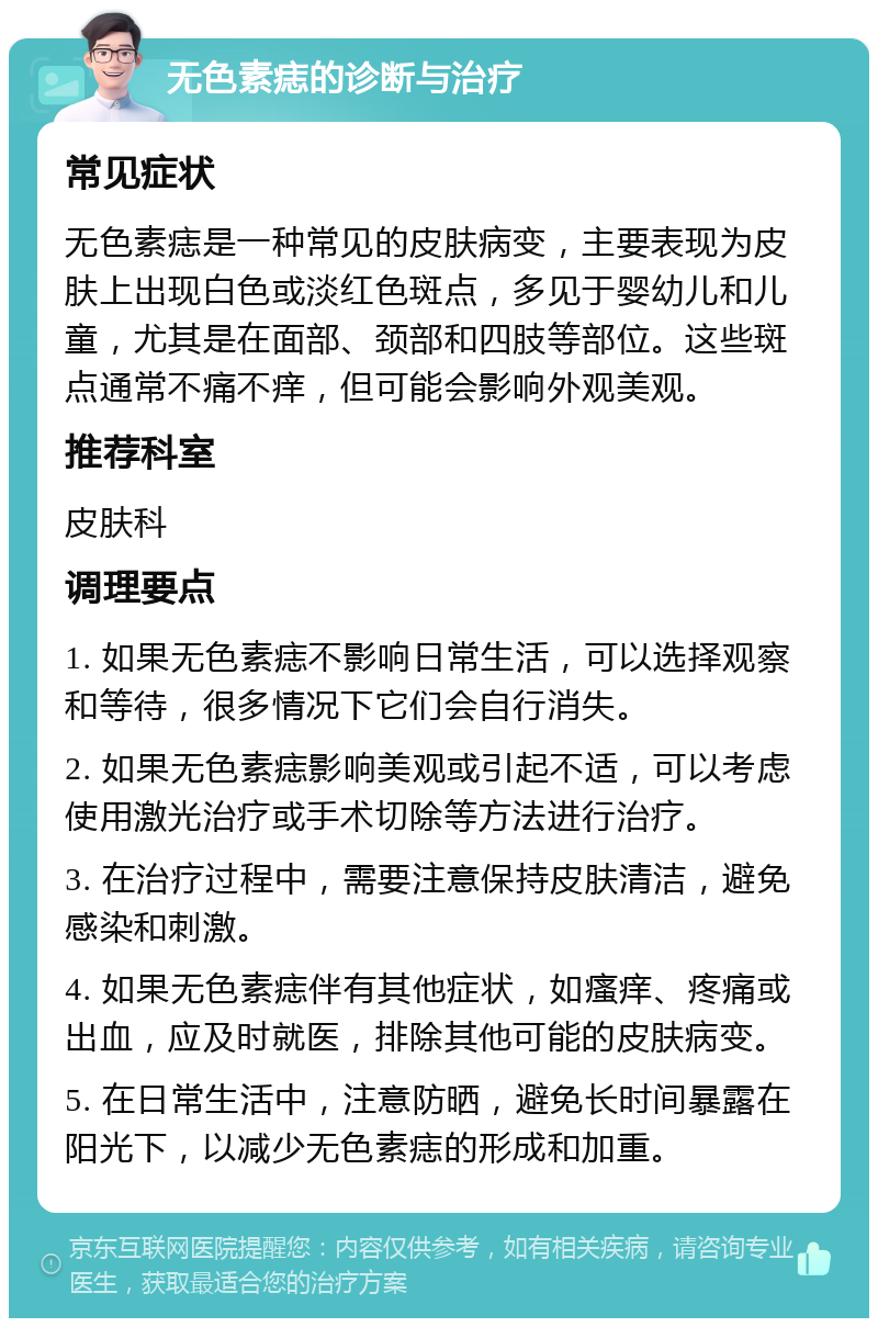 无色素痣的诊断与治疗 常见症状 无色素痣是一种常见的皮肤病变，主要表现为皮肤上出现白色或淡红色斑点，多见于婴幼儿和儿童，尤其是在面部、颈部和四肢等部位。这些斑点通常不痛不痒，但可能会影响外观美观。 推荐科室 皮肤科 调理要点 1. 如果无色素痣不影响日常生活，可以选择观察和等待，很多情况下它们会自行消失。 2. 如果无色素痣影响美观或引起不适，可以考虑使用激光治疗或手术切除等方法进行治疗。 3. 在治疗过程中，需要注意保持皮肤清洁，避免感染和刺激。 4. 如果无色素痣伴有其他症状，如瘙痒、疼痛或出血，应及时就医，排除其他可能的皮肤病变。 5. 在日常生活中，注意防晒，避免长时间暴露在阳光下，以减少无色素痣的形成和加重。