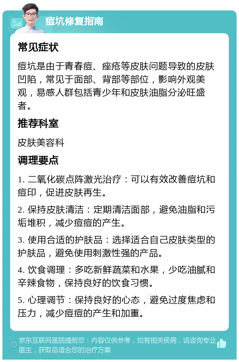 痘坑修复指南 常见症状 痘坑是由于青春痘、痤疮等皮肤问题导致的皮肤凹陷，常见于面部、背部等部位，影响外观美观，易感人群包括青少年和皮肤油脂分泌旺盛者。 推荐科室 皮肤美容科 调理要点 1. 二氧化碳点阵激光治疗：可以有效改善痘坑和痘印，促进皮肤再生。 2. 保持皮肤清洁：定期清洁面部，避免油脂和污垢堆积，减少痘痘的产生。 3. 使用合适的护肤品：选择适合自己皮肤类型的护肤品，避免使用刺激性强的产品。 4. 饮食调理：多吃新鲜蔬菜和水果，少吃油腻和辛辣食物，保持良好的饮食习惯。 5. 心理调节：保持良好的心态，避免过度焦虑和压力，减少痘痘的产生和加重。