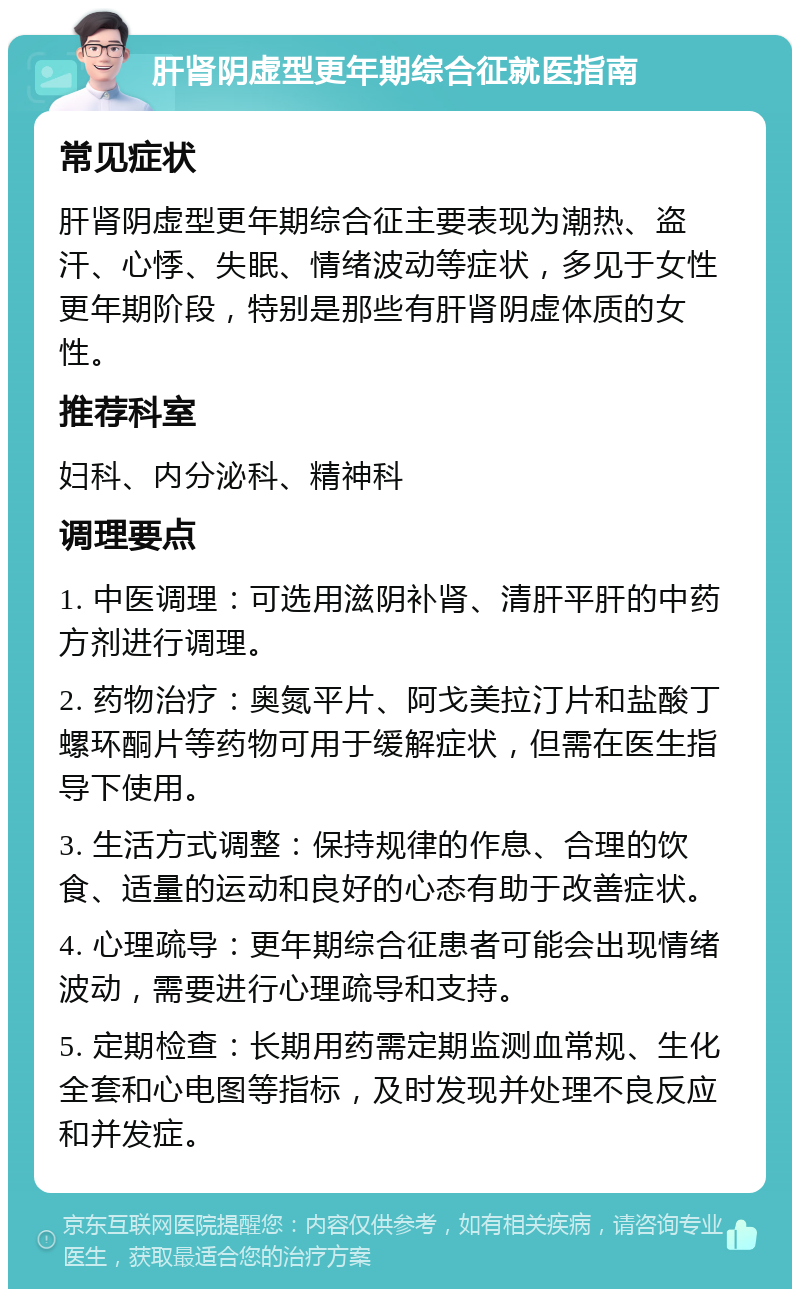 肝肾阴虚型更年期综合征就医指南 常见症状 肝肾阴虚型更年期综合征主要表现为潮热、盗汗、心悸、失眠、情绪波动等症状，多见于女性更年期阶段，特别是那些有肝肾阴虚体质的女性。 推荐科室 妇科、内分泌科、精神科 调理要点 1. 中医调理：可选用滋阴补肾、清肝平肝的中药方剂进行调理。 2. 药物治疗：奥氮平片、阿戈美拉汀片和盐酸丁螺环酮片等药物可用于缓解症状，但需在医生指导下使用。 3. 生活方式调整：保持规律的作息、合理的饮食、适量的运动和良好的心态有助于改善症状。 4. 心理疏导：更年期综合征患者可能会出现情绪波动，需要进行心理疏导和支持。 5. 定期检查：长期用药需定期监测血常规、生化全套和心电图等指标，及时发现并处理不良反应和并发症。