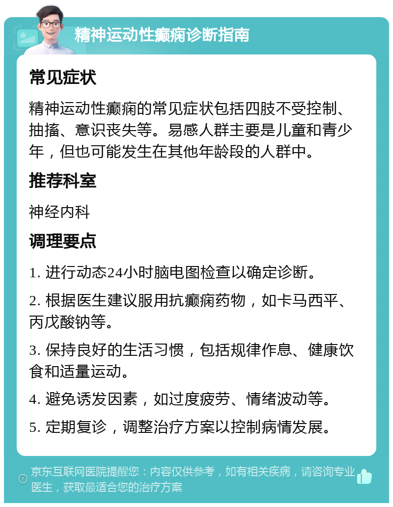 精神运动性癫痫诊断指南 常见症状 精神运动性癫痫的常见症状包括四肢不受控制、抽搐、意识丧失等。易感人群主要是儿童和青少年，但也可能发生在其他年龄段的人群中。 推荐科室 神经内科 调理要点 1. 进行动态24小时脑电图检查以确定诊断。 2. 根据医生建议服用抗癫痫药物，如卡马西平、丙戊酸钠等。 3. 保持良好的生活习惯，包括规律作息、健康饮食和适量运动。 4. 避免诱发因素，如过度疲劳、情绪波动等。 5. 定期复诊，调整治疗方案以控制病情发展。