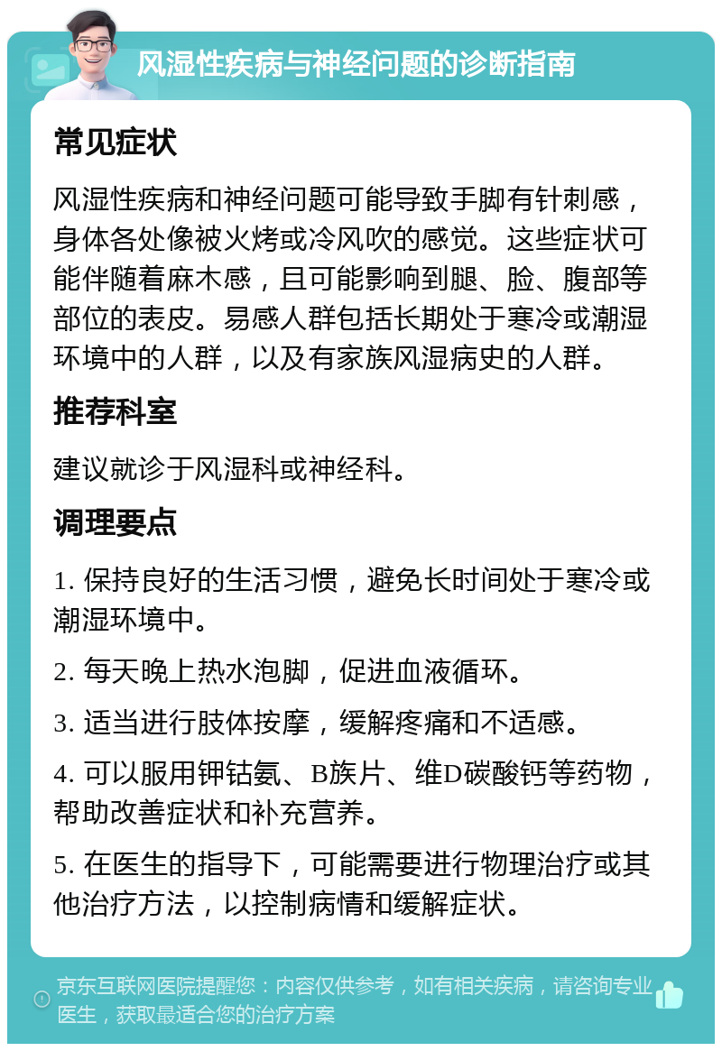 风湿性疾病与神经问题的诊断指南 常见症状 风湿性疾病和神经问题可能导致手脚有针刺感，身体各处像被火烤或冷风吹的感觉。这些症状可能伴随着麻木感，且可能影响到腿、脸、腹部等部位的表皮。易感人群包括长期处于寒冷或潮湿环境中的人群，以及有家族风湿病史的人群。 推荐科室 建议就诊于风湿科或神经科。 调理要点 1. 保持良好的生活习惯，避免长时间处于寒冷或潮湿环境中。 2. 每天晚上热水泡脚，促进血液循环。 3. 适当进行肢体按摩，缓解疼痛和不适感。 4. 可以服用钾钴氨、B族片、维D碳酸钙等药物，帮助改善症状和补充营养。 5. 在医生的指导下，可能需要进行物理治疗或其他治疗方法，以控制病情和缓解症状。