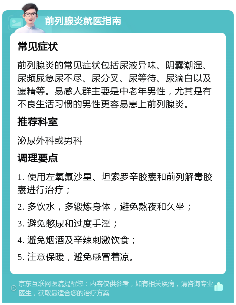 前列腺炎就医指南 常见症状 前列腺炎的常见症状包括尿液异味、阴囊潮湿、尿频尿急尿不尽、尿分叉、尿等待、尿滴白以及遗精等。易感人群主要是中老年男性，尤其是有不良生活习惯的男性更容易患上前列腺炎。 推荐科室 泌尿外科或男科 调理要点 1. 使用左氧氟沙星、坦索罗辛胶囊和前列解毒胶囊进行治疗； 2. 多饮水，多锻炼身体，避免熬夜和久坐； 3. 避免憋尿和过度手淫； 4. 避免烟酒及辛辣刺激饮食； 5. 注意保暖，避免感冒着凉。