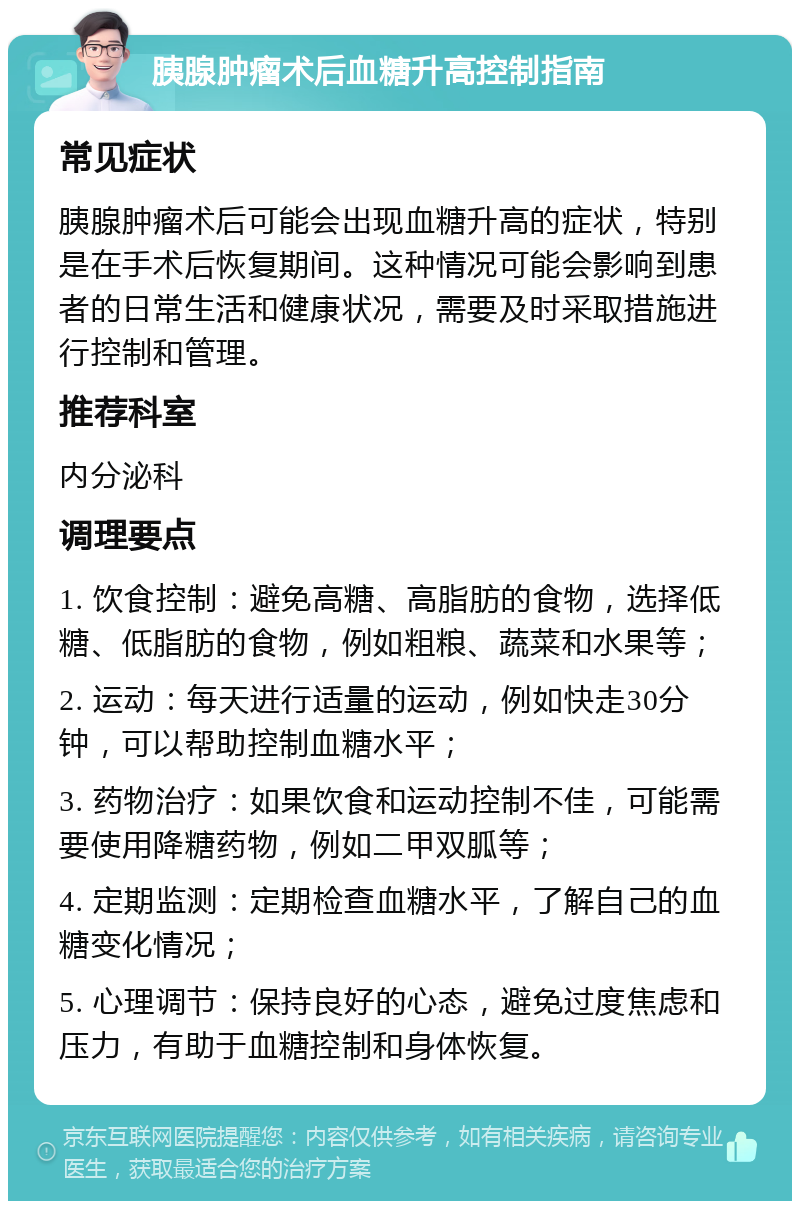 胰腺肿瘤术后血糖升高控制指南 常见症状 胰腺肿瘤术后可能会出现血糖升高的症状，特别是在手术后恢复期间。这种情况可能会影响到患者的日常生活和健康状况，需要及时采取措施进行控制和管理。 推荐科室 内分泌科 调理要点 1. 饮食控制：避免高糖、高脂肪的食物，选择低糖、低脂肪的食物，例如粗粮、蔬菜和水果等； 2. 运动：每天进行适量的运动，例如快走30分钟，可以帮助控制血糖水平； 3. 药物治疗：如果饮食和运动控制不佳，可能需要使用降糖药物，例如二甲双胍等； 4. 定期监测：定期检查血糖水平，了解自己的血糖变化情况； 5. 心理调节：保持良好的心态，避免过度焦虑和压力，有助于血糖控制和身体恢复。