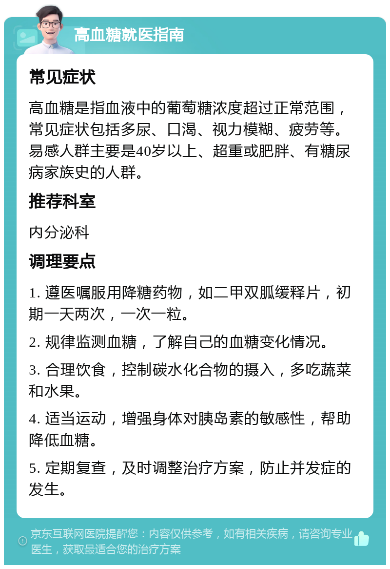 高血糖就医指南 常见症状 高血糖是指血液中的葡萄糖浓度超过正常范围，常见症状包括多尿、口渴、视力模糊、疲劳等。易感人群主要是40岁以上、超重或肥胖、有糖尿病家族史的人群。 推荐科室 内分泌科 调理要点 1. 遵医嘱服用降糖药物，如二甲双胍缓释片，初期一天两次，一次一粒。 2. 规律监测血糖，了解自己的血糖变化情况。 3. 合理饮食，控制碳水化合物的摄入，多吃蔬菜和水果。 4. 适当运动，增强身体对胰岛素的敏感性，帮助降低血糖。 5. 定期复查，及时调整治疗方案，防止并发症的发生。