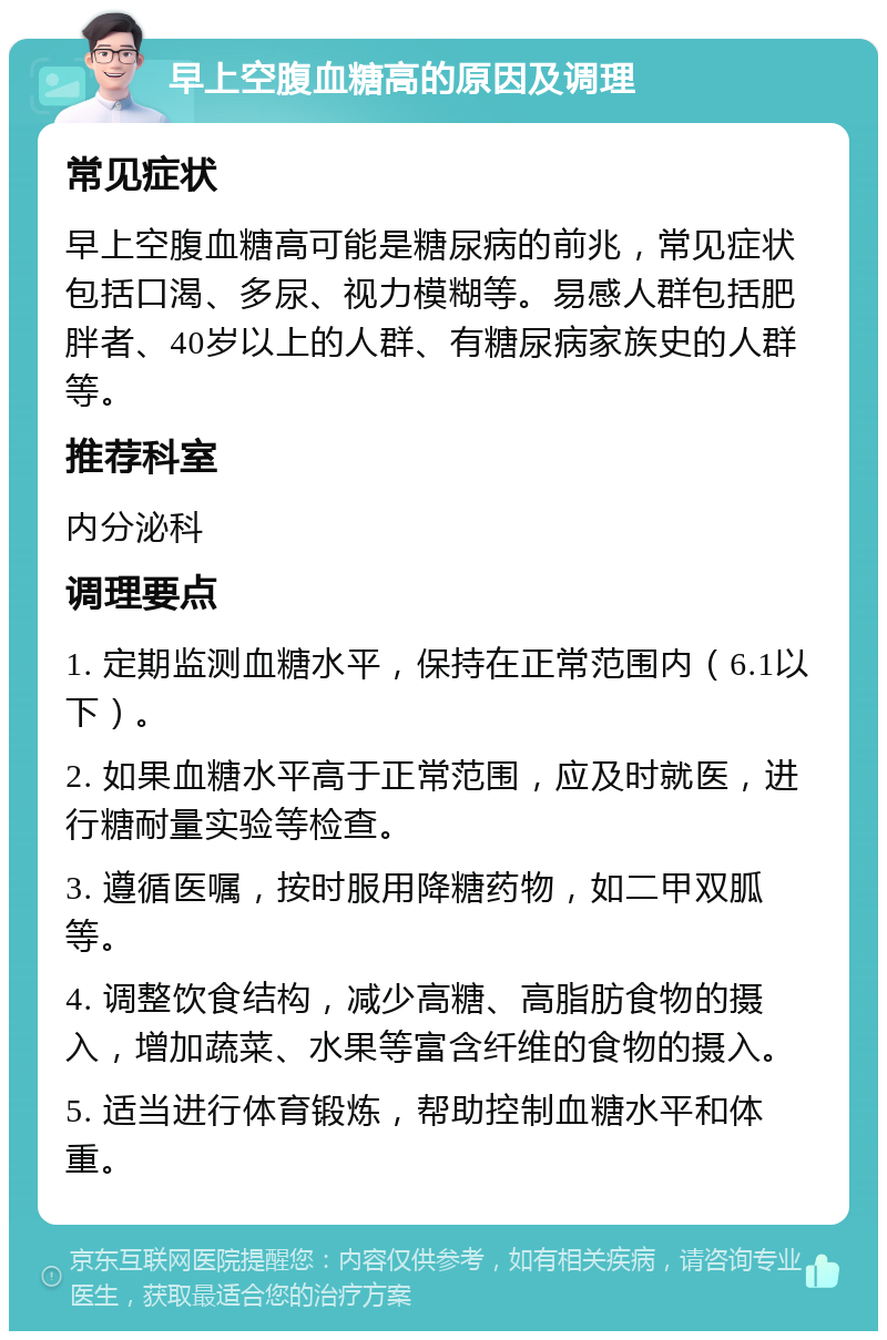 早上空腹血糖高的原因及调理 常见症状 早上空腹血糖高可能是糖尿病的前兆，常见症状包括口渴、多尿、视力模糊等。易感人群包括肥胖者、40岁以上的人群、有糖尿病家族史的人群等。 推荐科室 内分泌科 调理要点 1. 定期监测血糖水平，保持在正常范围内（6.1以下）。 2. 如果血糖水平高于正常范围，应及时就医，进行糖耐量实验等检查。 3. 遵循医嘱，按时服用降糖药物，如二甲双胍等。 4. 调整饮食结构，减少高糖、高脂肪食物的摄入，增加蔬菜、水果等富含纤维的食物的摄入。 5. 适当进行体育锻炼，帮助控制血糖水平和体重。