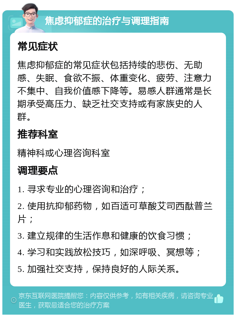 焦虑抑郁症的治疗与调理指南 常见症状 焦虑抑郁症的常见症状包括持续的悲伤、无助感、失眠、食欲不振、体重变化、疲劳、注意力不集中、自我价值感下降等。易感人群通常是长期承受高压力、缺乏社交支持或有家族史的人群。 推荐科室 精神科或心理咨询科室 调理要点 1. 寻求专业的心理咨询和治疗； 2. 使用抗抑郁药物，如百适可草酸艾司西酞普兰片； 3. 建立规律的生活作息和健康的饮食习惯； 4. 学习和实践放松技巧，如深呼吸、冥想等； 5. 加强社交支持，保持良好的人际关系。