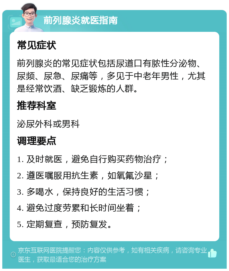 前列腺炎就医指南 常见症状 前列腺炎的常见症状包括尿道口有脓性分泌物、尿频、尿急、尿痛等，多见于中老年男性，尤其是经常饮酒、缺乏锻炼的人群。 推荐科室 泌尿外科或男科 调理要点 1. 及时就医，避免自行购买药物治疗； 2. 遵医嘱服用抗生素，如氧氟沙星； 3. 多喝水，保持良好的生活习惯； 4. 避免过度劳累和长时间坐着； 5. 定期复查，预防复发。