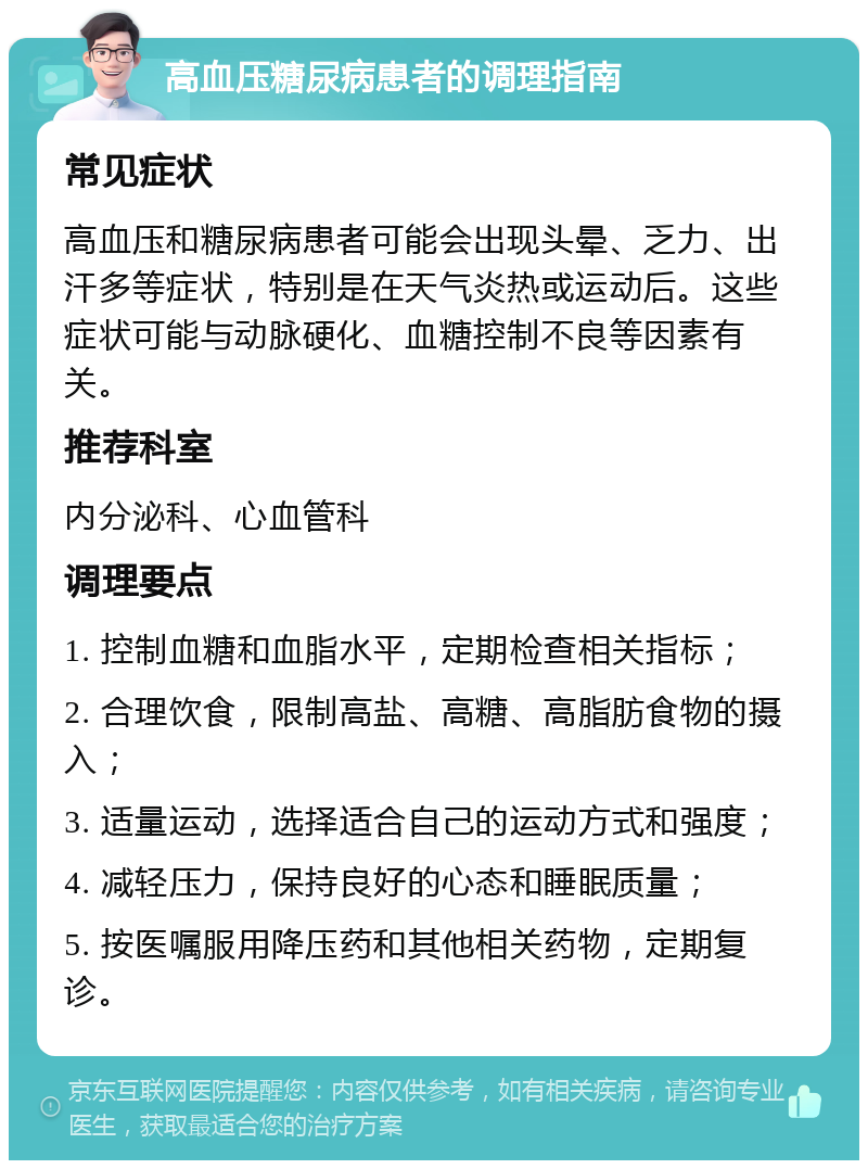 高血压糖尿病患者的调理指南 常见症状 高血压和糖尿病患者可能会出现头晕、乏力、出汗多等症状，特别是在天气炎热或运动后。这些症状可能与动脉硬化、血糖控制不良等因素有关。 推荐科室 内分泌科、心血管科 调理要点 1. 控制血糖和血脂水平，定期检查相关指标； 2. 合理饮食，限制高盐、高糖、高脂肪食物的摄入； 3. 适量运动，选择适合自己的运动方式和强度； 4. 减轻压力，保持良好的心态和睡眠质量； 5. 按医嘱服用降压药和其他相关药物，定期复诊。