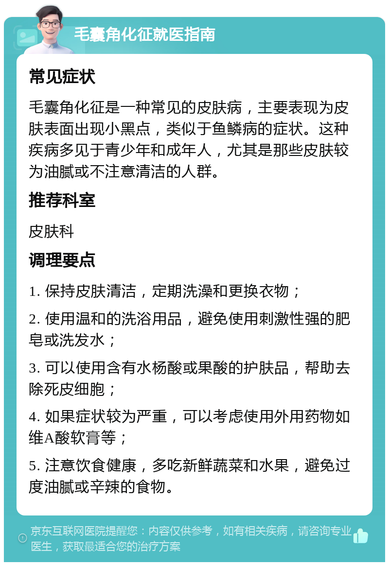 毛囊角化征就医指南 常见症状 毛囊角化征是一种常见的皮肤病，主要表现为皮肤表面出现小黑点，类似于鱼鳞病的症状。这种疾病多见于青少年和成年人，尤其是那些皮肤较为油腻或不注意清洁的人群。 推荐科室 皮肤科 调理要点 1. 保持皮肤清洁，定期洗澡和更换衣物； 2. 使用温和的洗浴用品，避免使用刺激性强的肥皂或洗发水； 3. 可以使用含有水杨酸或果酸的护肤品，帮助去除死皮细胞； 4. 如果症状较为严重，可以考虑使用外用药物如维A酸软膏等； 5. 注意饮食健康，多吃新鲜蔬菜和水果，避免过度油腻或辛辣的食物。