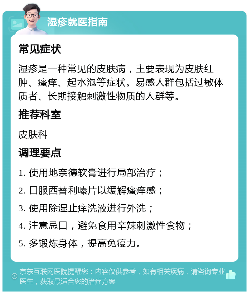 湿疹就医指南 常见症状 湿疹是一种常见的皮肤病，主要表现为皮肤红肿、瘙痒、起水泡等症状。易感人群包括过敏体质者、长期接触刺激性物质的人群等。 推荐科室 皮肤科 调理要点 1. 使用地奈德软膏进行局部治疗； 2. 口服西替利嗪片以缓解瘙痒感； 3. 使用除湿止痒洗液进行外洗； 4. 注意忌口，避免食用辛辣刺激性食物； 5. 多锻炼身体，提高免疫力。