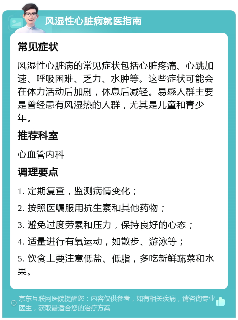 风湿性心脏病就医指南 常见症状 风湿性心脏病的常见症状包括心脏疼痛、心跳加速、呼吸困难、乏力、水肿等。这些症状可能会在体力活动后加剧，休息后减轻。易感人群主要是曾经患有风湿热的人群，尤其是儿童和青少年。 推荐科室 心血管内科 调理要点 1. 定期复查，监测病情变化； 2. 按照医嘱服用抗生素和其他药物； 3. 避免过度劳累和压力，保持良好的心态； 4. 适量进行有氧运动，如散步、游泳等； 5. 饮食上要注意低盐、低脂，多吃新鲜蔬菜和水果。