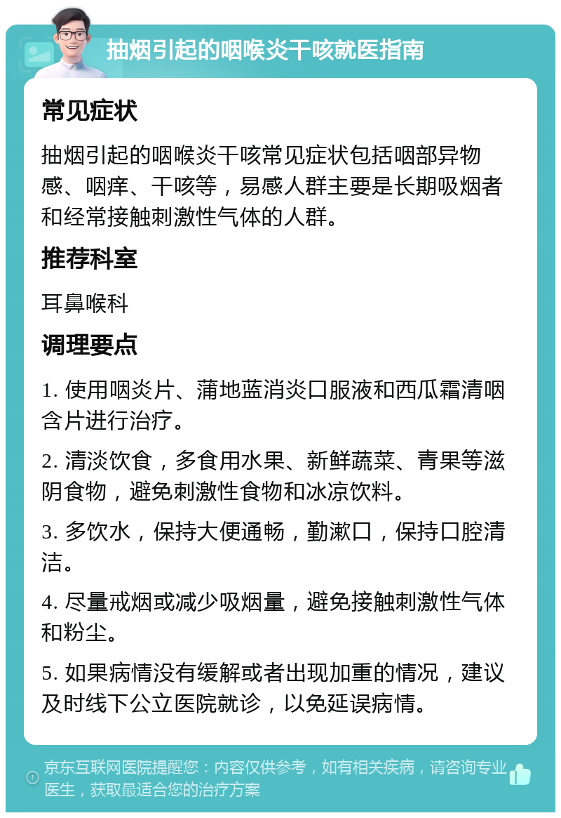 抽烟引起的咽喉炎干咳就医指南 常见症状 抽烟引起的咽喉炎干咳常见症状包括咽部异物感、咽痒、干咳等，易感人群主要是长期吸烟者和经常接触刺激性气体的人群。 推荐科室 耳鼻喉科 调理要点 1. 使用咽炎片、蒲地蓝消炎口服液和西瓜霜清咽含片进行治疗。 2. 清淡饮食，多食用水果、新鲜蔬菜、青果等滋阴食物，避免刺激性食物和冰凉饮料。 3. 多饮水，保持大便通畅，勤漱口，保持口腔清洁。 4. 尽量戒烟或减少吸烟量，避免接触刺激性气体和粉尘。 5. 如果病情没有缓解或者出现加重的情况，建议及时线下公立医院就诊，以免延误病情。