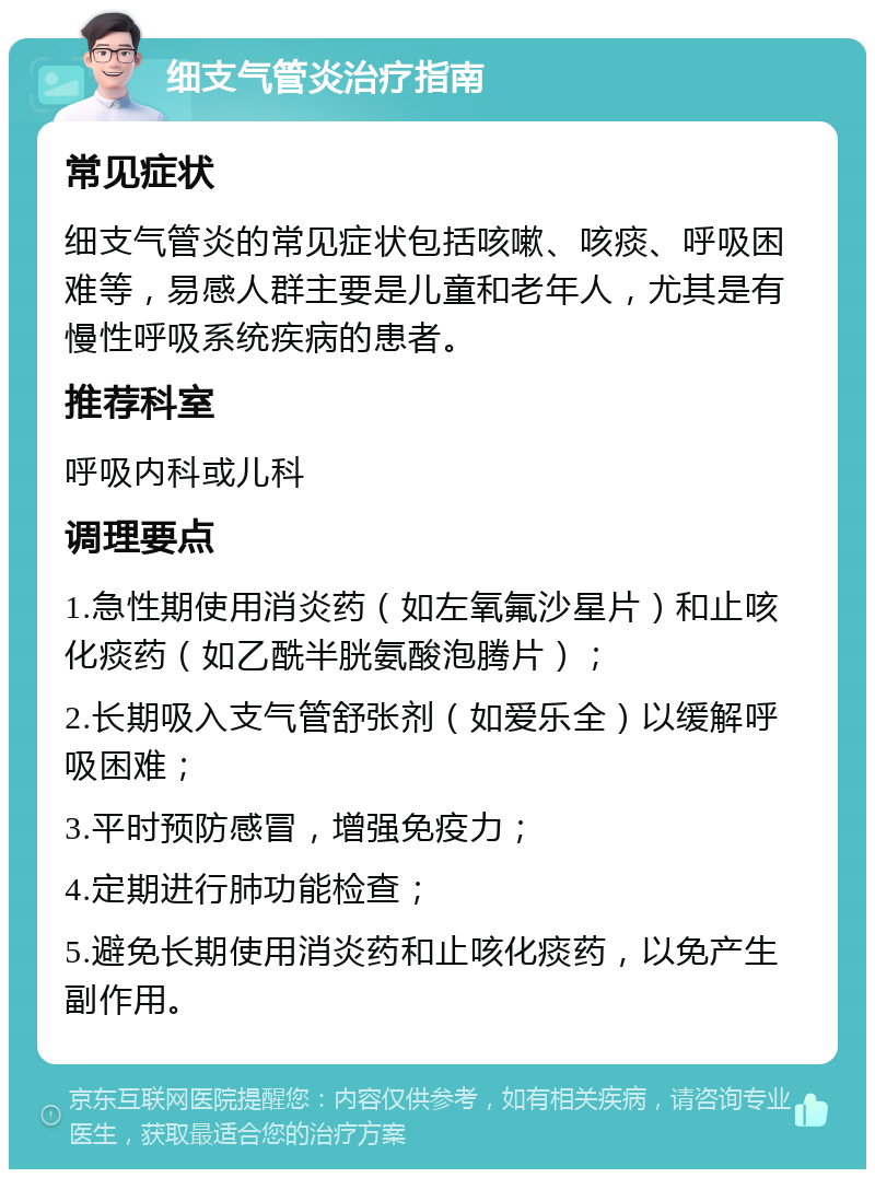 细支气管炎治疗指南 常见症状 细支气管炎的常见症状包括咳嗽、咳痰、呼吸困难等，易感人群主要是儿童和老年人，尤其是有慢性呼吸系统疾病的患者。 推荐科室 呼吸内科或儿科 调理要点 1.急性期使用消炎药（如左氧氟沙星片）和止咳化痰药（如乙酰半胱氨酸泡腾片）； 2.长期吸入支气管舒张剂（如爱乐全）以缓解呼吸困难； 3.平时预防感冒，增强免疫力； 4.定期进行肺功能检查； 5.避免长期使用消炎药和止咳化痰药，以免产生副作用。