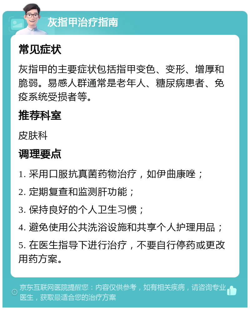 灰指甲治疗指南 常见症状 灰指甲的主要症状包括指甲变色、变形、增厚和脆弱。易感人群通常是老年人、糖尿病患者、免疫系统受损者等。 推荐科室 皮肤科 调理要点 1. 采用口服抗真菌药物治疗，如伊曲康唑； 2. 定期复查和监测肝功能； 3. 保持良好的个人卫生习惯； 4. 避免使用公共洗浴设施和共享个人护理用品； 5. 在医生指导下进行治疗，不要自行停药或更改用药方案。