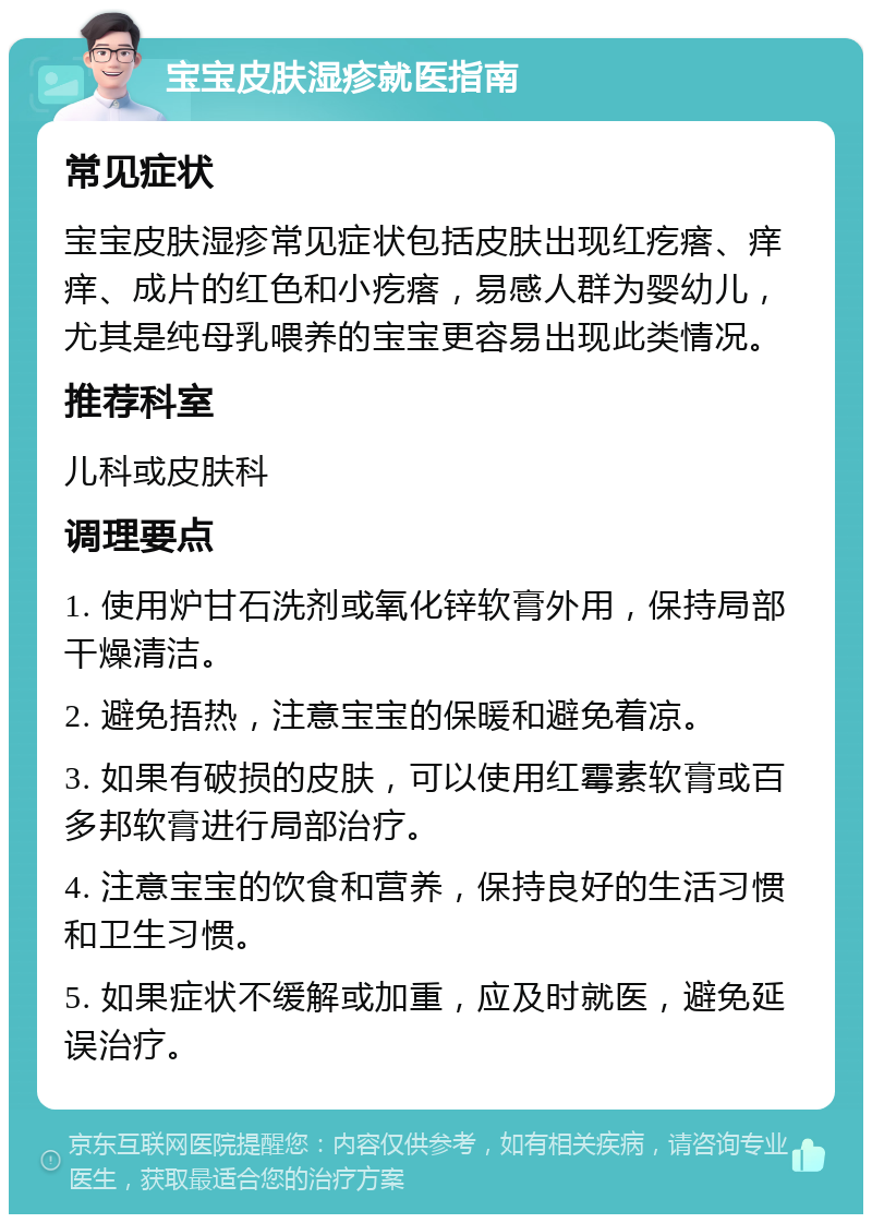 宝宝皮肤湿疹就医指南 常见症状 宝宝皮肤湿疹常见症状包括皮肤出现红疙瘩、痒痒、成片的红色和小疙瘩，易感人群为婴幼儿，尤其是纯母乳喂养的宝宝更容易出现此类情况。 推荐科室 儿科或皮肤科 调理要点 1. 使用炉甘石洗剂或氧化锌软膏外用，保持局部干燥清洁。 2. 避免捂热，注意宝宝的保暖和避免着凉。 3. 如果有破损的皮肤，可以使用红霉素软膏或百多邦软膏进行局部治疗。 4. 注意宝宝的饮食和营养，保持良好的生活习惯和卫生习惯。 5. 如果症状不缓解或加重，应及时就医，避免延误治疗。