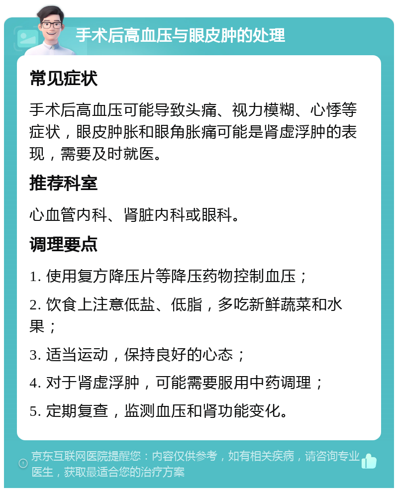 手术后高血压与眼皮肿的处理 常见症状 手术后高血压可能导致头痛、视力模糊、心悸等症状，眼皮肿胀和眼角胀痛可能是肾虚浮肿的表现，需要及时就医。 推荐科室 心血管内科、肾脏内科或眼科。 调理要点 1. 使用复方降压片等降压药物控制血压； 2. 饮食上注意低盐、低脂，多吃新鲜蔬菜和水果； 3. 适当运动，保持良好的心态； 4. 对于肾虚浮肿，可能需要服用中药调理； 5. 定期复查，监测血压和肾功能变化。