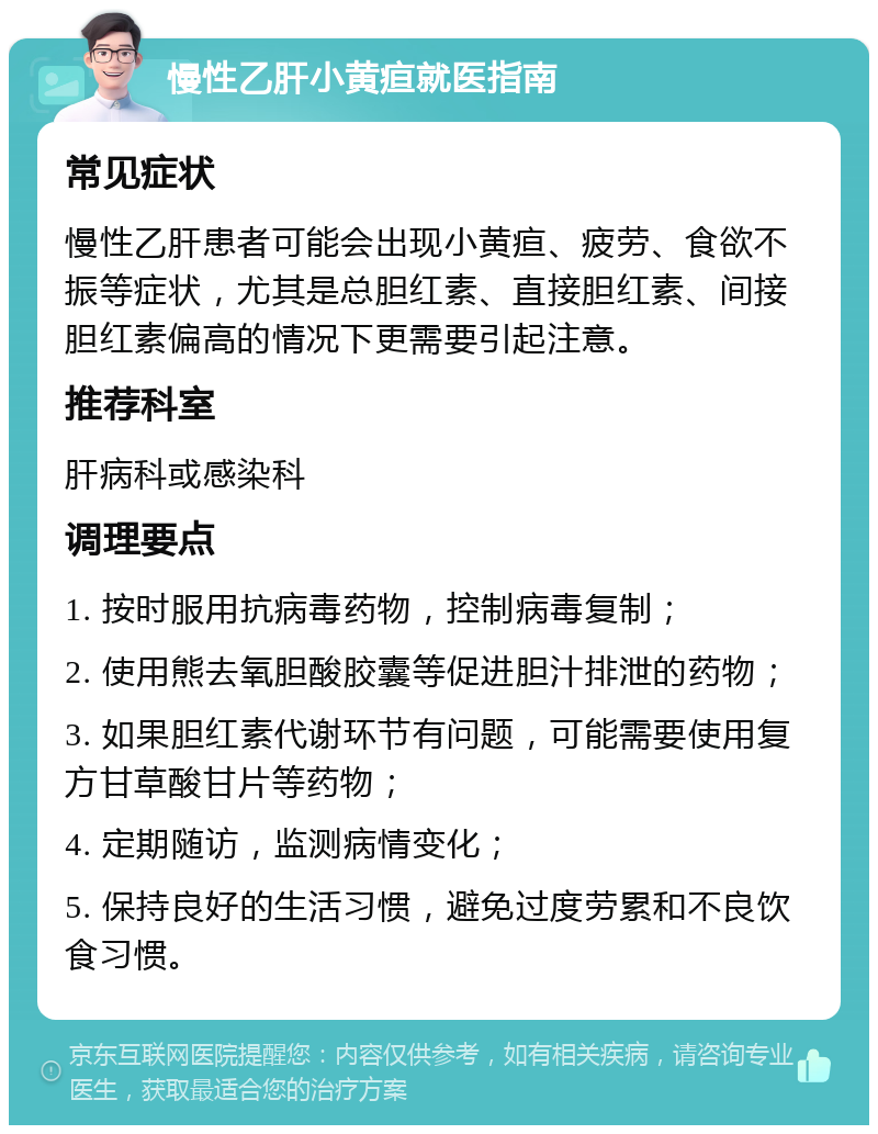 慢性乙肝小黄疸就医指南 常见症状 慢性乙肝患者可能会出现小黄疸、疲劳、食欲不振等症状，尤其是总胆红素、直接胆红素、间接胆红素偏高的情况下更需要引起注意。 推荐科室 肝病科或感染科 调理要点 1. 按时服用抗病毒药物，控制病毒复制； 2. 使用熊去氧胆酸胶囊等促进胆汁排泄的药物； 3. 如果胆红素代谢环节有问题，可能需要使用复方甘草酸甘片等药物； 4. 定期随访，监测病情变化； 5. 保持良好的生活习惯，避免过度劳累和不良饮食习惯。