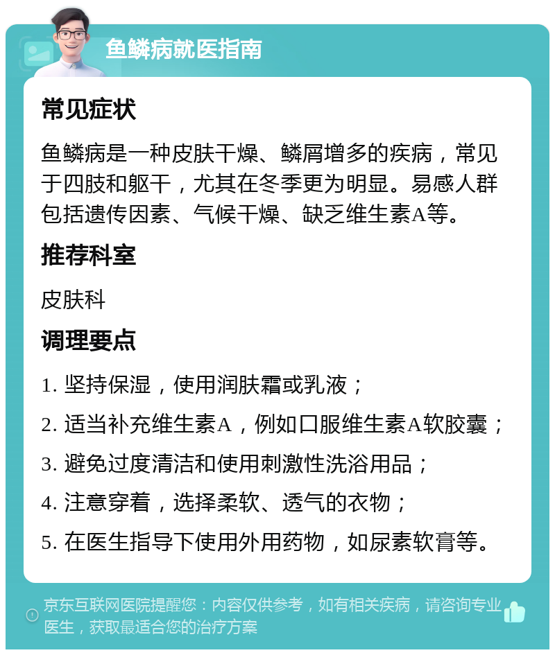 鱼鳞病就医指南 常见症状 鱼鳞病是一种皮肤干燥、鳞屑增多的疾病，常见于四肢和躯干，尤其在冬季更为明显。易感人群包括遗传因素、气候干燥、缺乏维生素A等。 推荐科室 皮肤科 调理要点 1. 坚持保湿，使用润肤霜或乳液； 2. 适当补充维生素A，例如口服维生素A软胶囊； 3. 避免过度清洁和使用刺激性洗浴用品； 4. 注意穿着，选择柔软、透气的衣物； 5. 在医生指导下使用外用药物，如尿素软膏等。