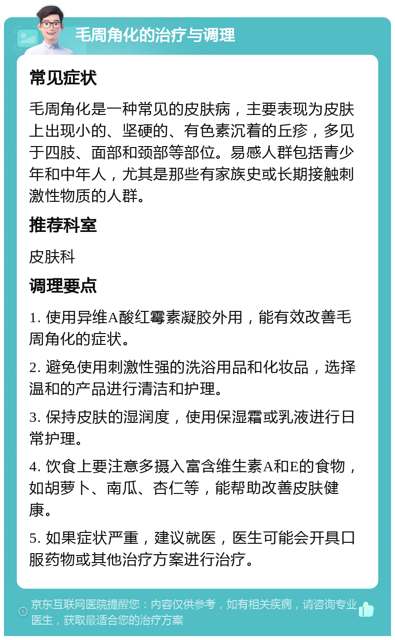 毛周角化的治疗与调理 常见症状 毛周角化是一种常见的皮肤病，主要表现为皮肤上出现小的、坚硬的、有色素沉着的丘疹，多见于四肢、面部和颈部等部位。易感人群包括青少年和中年人，尤其是那些有家族史或长期接触刺激性物质的人群。 推荐科室 皮肤科 调理要点 1. 使用异维A酸红霉素凝胶外用，能有效改善毛周角化的症状。 2. 避免使用刺激性强的洗浴用品和化妆品，选择温和的产品进行清洁和护理。 3. 保持皮肤的湿润度，使用保湿霜或乳液进行日常护理。 4. 饮食上要注意多摄入富含维生素A和E的食物，如胡萝卜、南瓜、杏仁等，能帮助改善皮肤健康。 5. 如果症状严重，建议就医，医生可能会开具口服药物或其他治疗方案进行治疗。