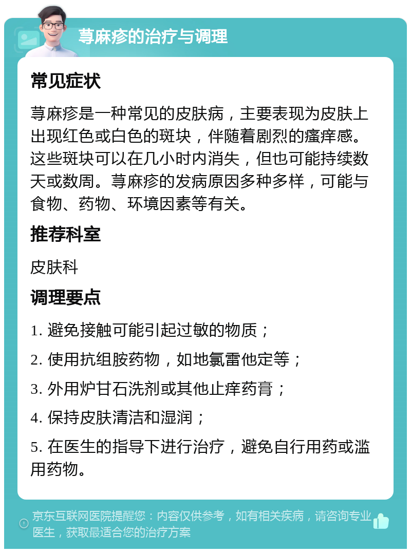 荨麻疹的治疗与调理 常见症状 荨麻疹是一种常见的皮肤病，主要表现为皮肤上出现红色或白色的斑块，伴随着剧烈的瘙痒感。这些斑块可以在几小时内消失，但也可能持续数天或数周。荨麻疹的发病原因多种多样，可能与食物、药物、环境因素等有关。 推荐科室 皮肤科 调理要点 1. 避免接触可能引起过敏的物质； 2. 使用抗组胺药物，如地氯雷他定等； 3. 外用炉甘石洗剂或其他止痒药膏； 4. 保持皮肤清洁和湿润； 5. 在医生的指导下进行治疗，避免自行用药或滥用药物。