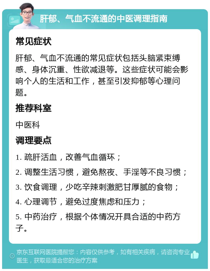 肝郁、气血不流通的中医调理指南 常见症状 肝郁、气血不流通的常见症状包括头脑紧束缚感、身体沉重、性欲减退等。这些症状可能会影响个人的生活和工作，甚至引发抑郁等心理问题。 推荐科室 中医科 调理要点 1. 疏肝活血，改善气血循环； 2. 调整生活习惯，避免熬夜、手淫等不良习惯； 3. 饮食调理，少吃辛辣刺激肥甘厚腻的食物； 4. 心理调节，避免过度焦虑和压力； 5. 中药治疗，根据个体情况开具合适的中药方子。