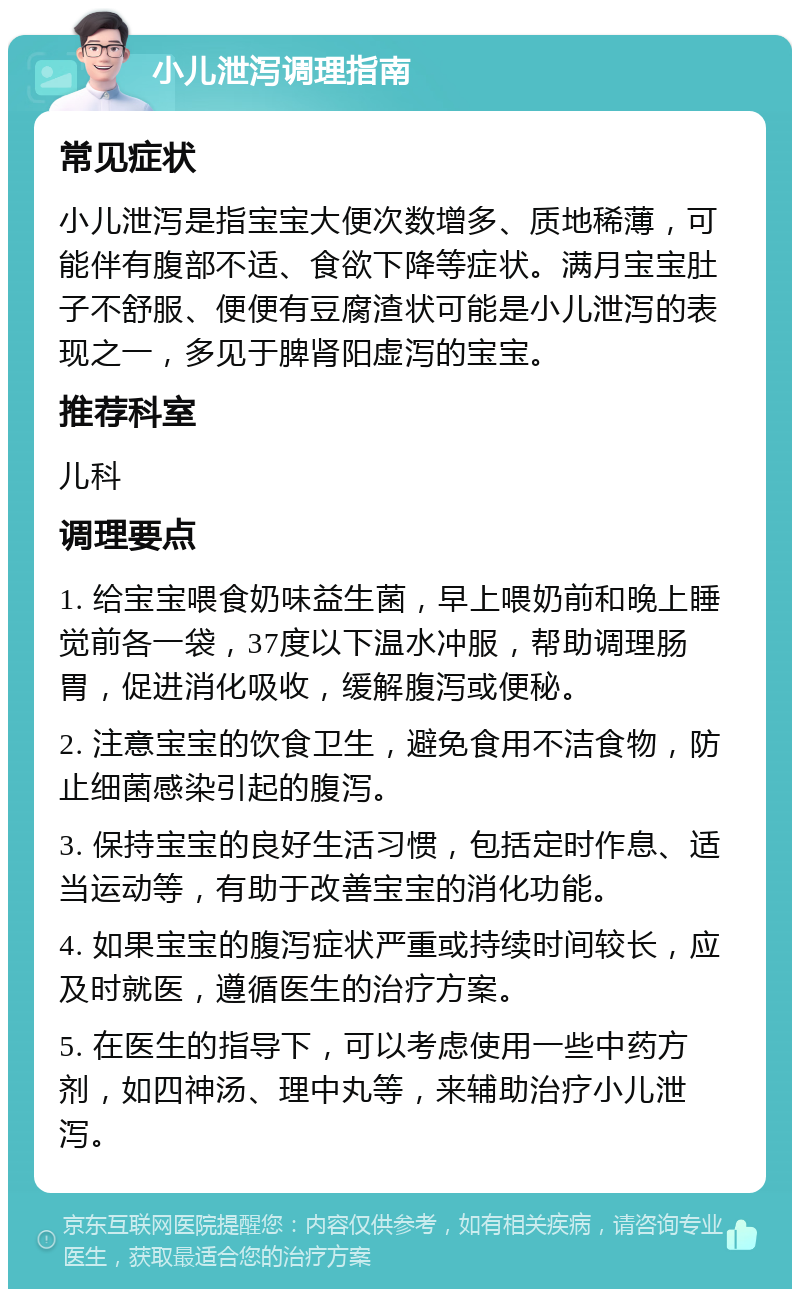 小儿泄泻调理指南 常见症状 小儿泄泻是指宝宝大便次数增多、质地稀薄，可能伴有腹部不适、食欲下降等症状。满月宝宝肚子不舒服、便便有豆腐渣状可能是小儿泄泻的表现之一，多见于脾肾阳虚泻的宝宝。 推荐科室 儿科 调理要点 1. 给宝宝喂食奶味益生菌，早上喂奶前和晚上睡觉前各一袋，37度以下温水冲服，帮助调理肠胃，促进消化吸收，缓解腹泻或便秘。 2. 注意宝宝的饮食卫生，避免食用不洁食物，防止细菌感染引起的腹泻。 3. 保持宝宝的良好生活习惯，包括定时作息、适当运动等，有助于改善宝宝的消化功能。 4. 如果宝宝的腹泻症状严重或持续时间较长，应及时就医，遵循医生的治疗方案。 5. 在医生的指导下，可以考虑使用一些中药方剂，如四神汤、理中丸等，来辅助治疗小儿泄泻。