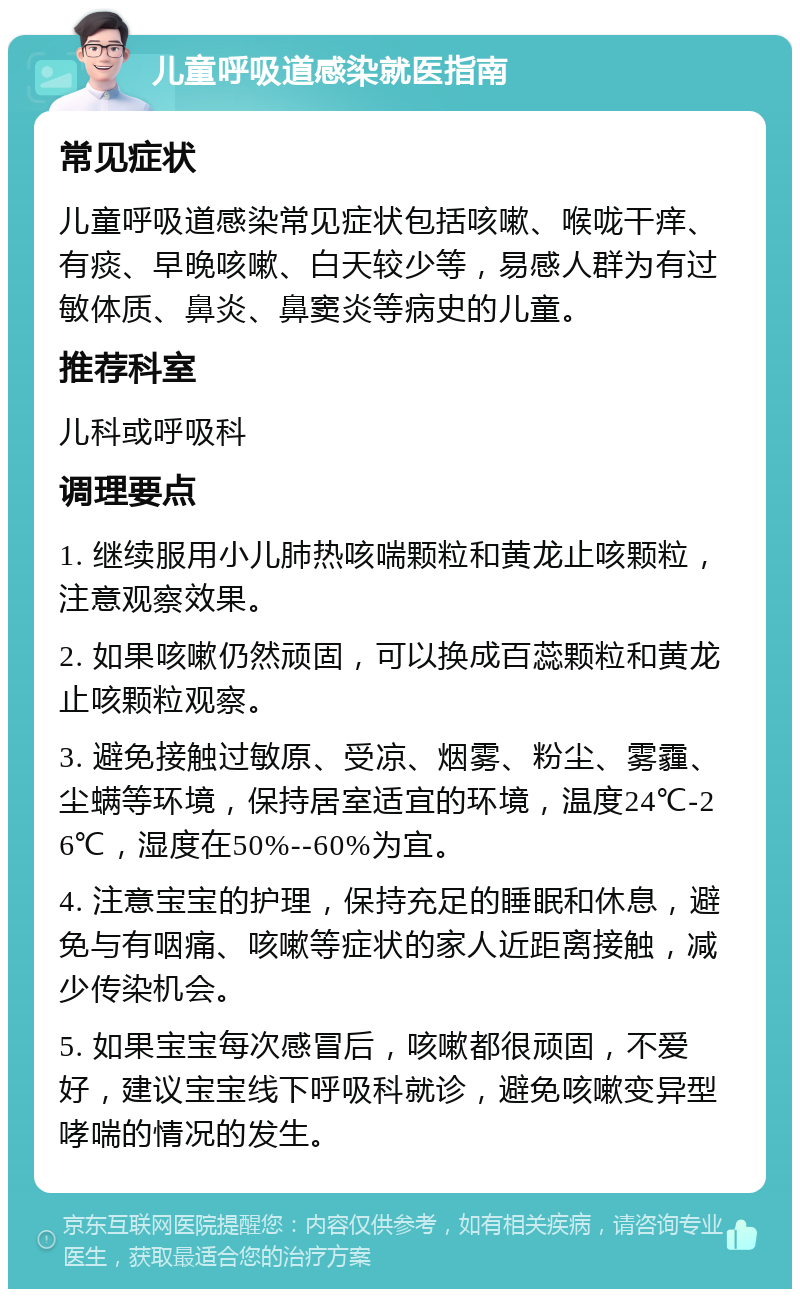 儿童呼吸道感染就医指南 常见症状 儿童呼吸道感染常见症状包括咳嗽、喉咙干痒、有痰、早晚咳嗽、白天较少等，易感人群为有过敏体质、鼻炎、鼻窦炎等病史的儿童。 推荐科室 儿科或呼吸科 调理要点 1. 继续服用小儿肺热咳喘颗粒和黄龙止咳颗粒，注意观察效果。 2. 如果咳嗽仍然顽固，可以换成百蕊颗粒和黄龙止咳颗粒观察。 3. 避免接触过敏原、受凉、烟雾、粉尘、雾霾、尘螨等环境，保持居室适宜的环境，温度24℃-26℃，湿度在50%--60%为宜。 4. 注意宝宝的护理，保持充足的睡眠和休息，避免与有咽痛、咳嗽等症状的家人近距离接触，减少传染机会。 5. 如果宝宝每次感冒后，咳嗽都很顽固，不爱好，建议宝宝线下呼吸科就诊，避免咳嗽变异型哮喘的情况的发生。