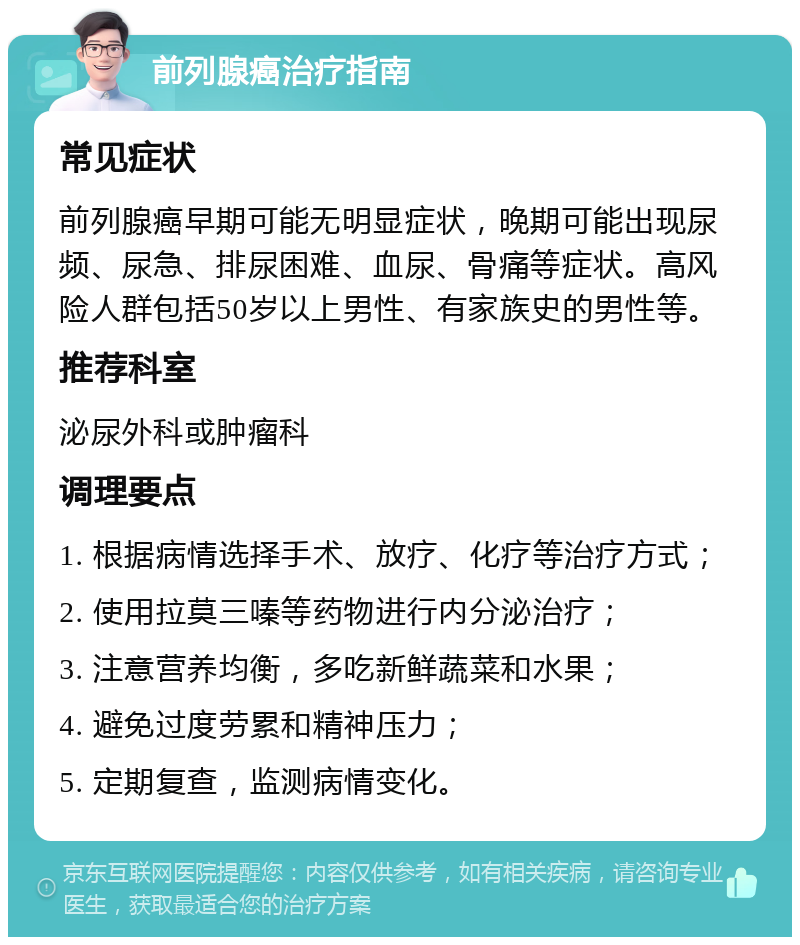 前列腺癌治疗指南 常见症状 前列腺癌早期可能无明显症状，晚期可能出现尿频、尿急、排尿困难、血尿、骨痛等症状。高风险人群包括50岁以上男性、有家族史的男性等。 推荐科室 泌尿外科或肿瘤科 调理要点 1. 根据病情选择手术、放疗、化疗等治疗方式； 2. 使用拉莫三嗪等药物进行内分泌治疗； 3. 注意营养均衡，多吃新鲜蔬菜和水果； 4. 避免过度劳累和精神压力； 5. 定期复查，监测病情变化。