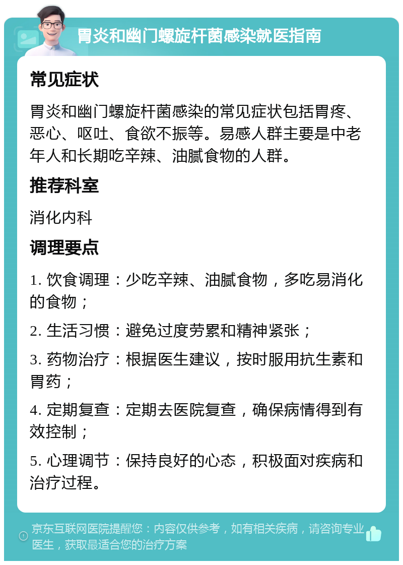 胃炎和幽门螺旋杆菌感染就医指南 常见症状 胃炎和幽门螺旋杆菌感染的常见症状包括胃疼、恶心、呕吐、食欲不振等。易感人群主要是中老年人和长期吃辛辣、油腻食物的人群。 推荐科室 消化内科 调理要点 1. 饮食调理：少吃辛辣、油腻食物，多吃易消化的食物； 2. 生活习惯：避免过度劳累和精神紧张； 3. 药物治疗：根据医生建议，按时服用抗生素和胃药； 4. 定期复查：定期去医院复查，确保病情得到有效控制； 5. 心理调节：保持良好的心态，积极面对疾病和治疗过程。