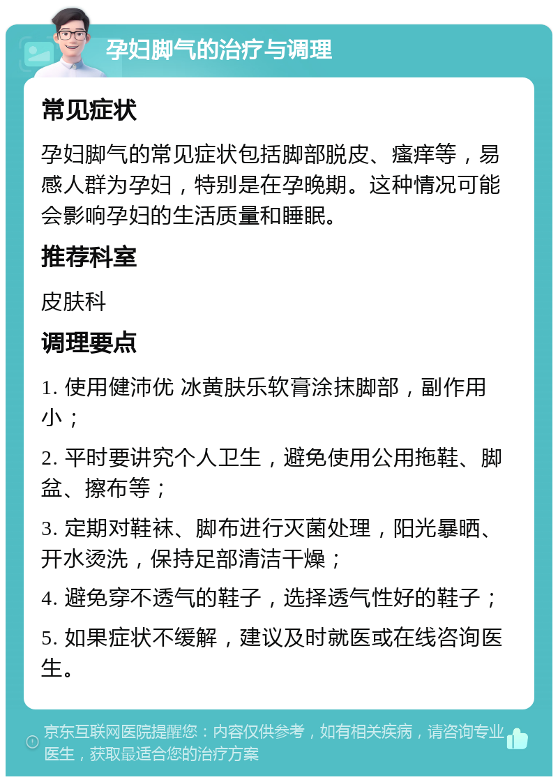 孕妇脚气的治疗与调理 常见症状 孕妇脚气的常见症状包括脚部脱皮、瘙痒等，易感人群为孕妇，特别是在孕晚期。这种情况可能会影响孕妇的生活质量和睡眠。 推荐科室 皮肤科 调理要点 1. 使用健沛优 冰黄肤乐软膏涂抹脚部，副作用小； 2. 平时要讲究个人卫生，避免使用公用拖鞋、脚盆、擦布等； 3. 定期对鞋袜、脚布进行灭菌处理，阳光暴晒、开水烫洗，保持足部清洁干燥； 4. 避免穿不透气的鞋子，选择透气性好的鞋子； 5. 如果症状不缓解，建议及时就医或在线咨询医生。