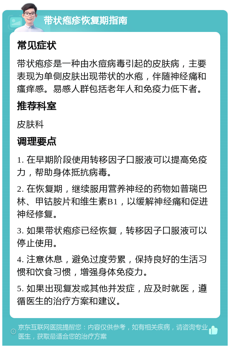 带状疱疹恢复期指南 常见症状 带状疱疹是一种由水痘病毒引起的皮肤病，主要表现为单侧皮肤出现带状的水疱，伴随神经痛和瘙痒感。易感人群包括老年人和免疫力低下者。 推荐科室 皮肤科 调理要点 1. 在早期阶段使用转移因子口服液可以提高免疫力，帮助身体抵抗病毒。 2. 在恢复期，继续服用营养神经的药物如普瑞巴林、甲钴胺片和维生素B1，以缓解神经痛和促进神经修复。 3. 如果带状疱疹已经恢复，转移因子口服液可以停止使用。 4. 注意休息，避免过度劳累，保持良好的生活习惯和饮食习惯，增强身体免疫力。 5. 如果出现复发或其他并发症，应及时就医，遵循医生的治疗方案和建议。