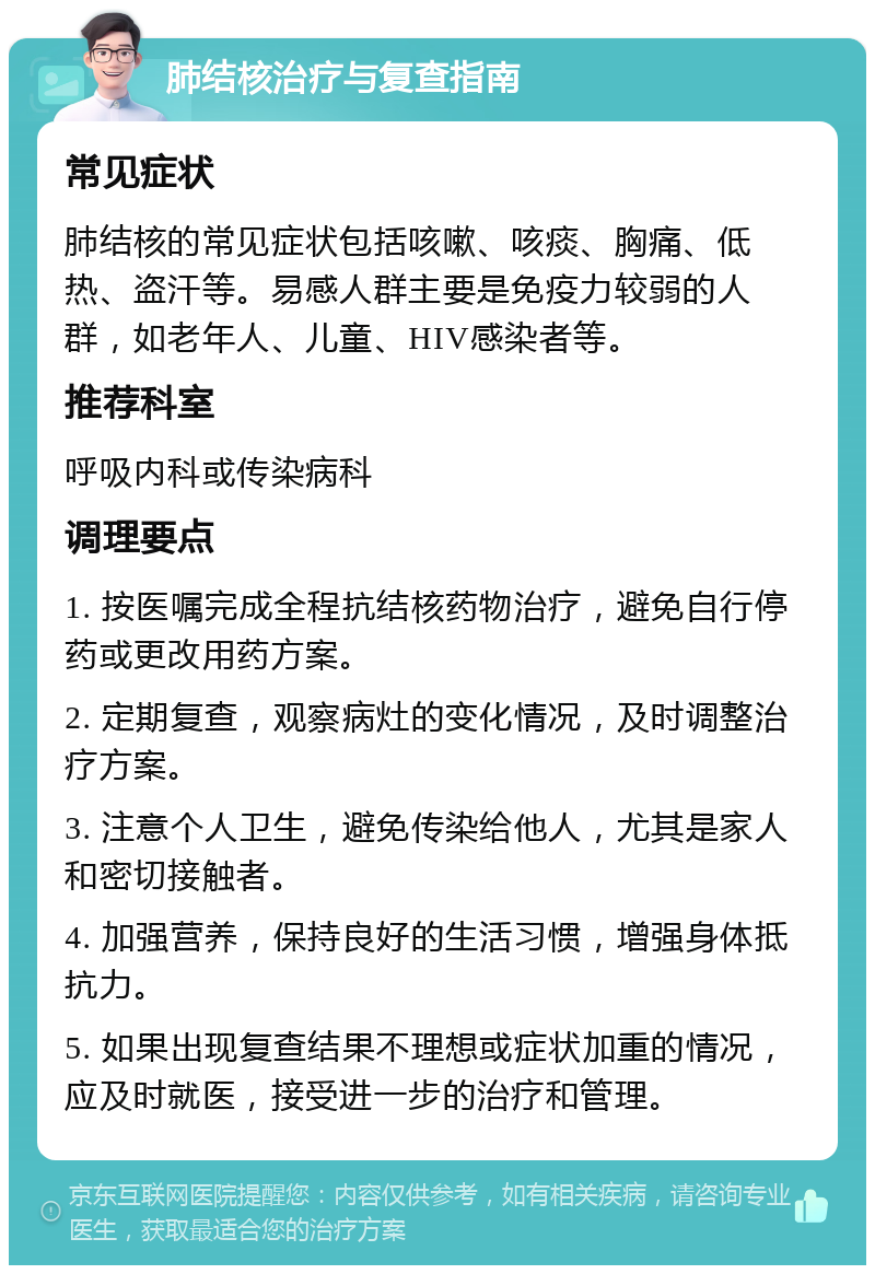 肺结核治疗与复查指南 常见症状 肺结核的常见症状包括咳嗽、咳痰、胸痛、低热、盗汗等。易感人群主要是免疫力较弱的人群，如老年人、儿童、HIV感染者等。 推荐科室 呼吸内科或传染病科 调理要点 1. 按医嘱完成全程抗结核药物治疗，避免自行停药或更改用药方案。 2. 定期复查，观察病灶的变化情况，及时调整治疗方案。 3. 注意个人卫生，避免传染给他人，尤其是家人和密切接触者。 4. 加强营养，保持良好的生活习惯，增强身体抵抗力。 5. 如果出现复查结果不理想或症状加重的情况，应及时就医，接受进一步的治疗和管理。