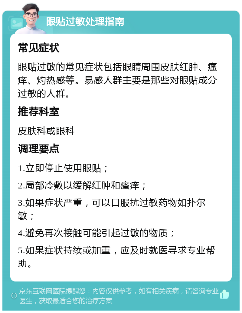 眼贴过敏处理指南 常见症状 眼贴过敏的常见症状包括眼睛周围皮肤红肿、瘙痒、灼热感等。易感人群主要是那些对眼贴成分过敏的人群。 推荐科室 皮肤科或眼科 调理要点 1.立即停止使用眼贴； 2.局部冷敷以缓解红肿和瘙痒； 3.如果症状严重，可以口服抗过敏药物如扑尔敏； 4.避免再次接触可能引起过敏的物质； 5.如果症状持续或加重，应及时就医寻求专业帮助。