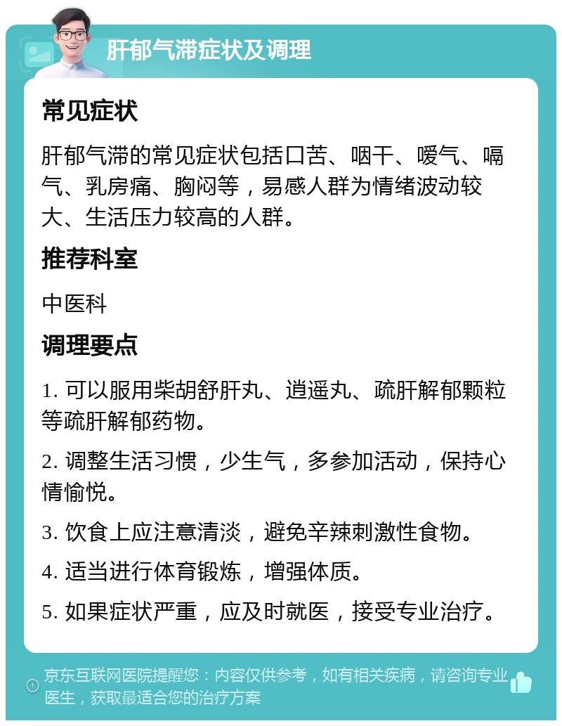 肝郁气滞症状及调理 常见症状 肝郁气滞的常见症状包括口苦、咽干、嗳气、嗝气、乳房痛、胸闷等，易感人群为情绪波动较大、生活压力较高的人群。 推荐科室 中医科 调理要点 1. 可以服用柴胡舒肝丸、逍遥丸、疏肝解郁颗粒等疏肝解郁药物。 2. 调整生活习惯，少生气，多参加活动，保持心情愉悦。 3. 饮食上应注意清淡，避免辛辣刺激性食物。 4. 适当进行体育锻炼，增强体质。 5. 如果症状严重，应及时就医，接受专业治疗。