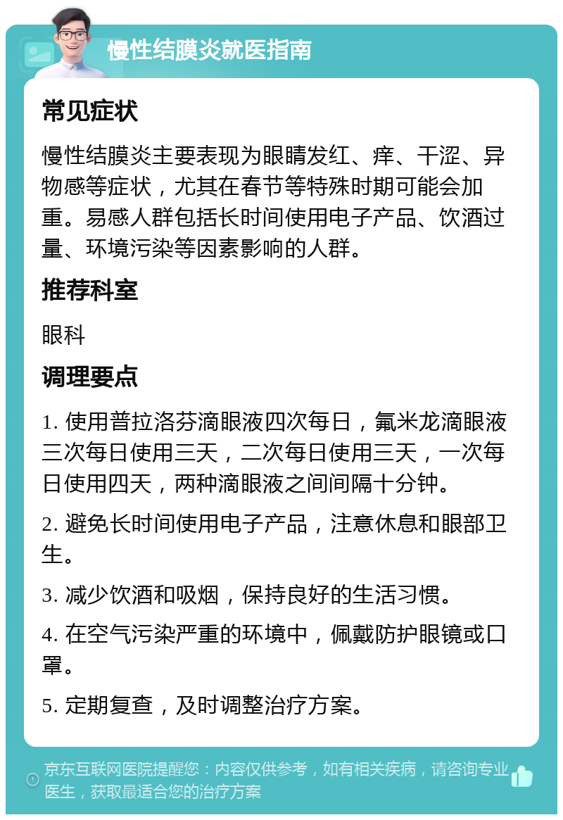 慢性结膜炎就医指南 常见症状 慢性结膜炎主要表现为眼睛发红、痒、干涩、异物感等症状，尤其在春节等特殊时期可能会加重。易感人群包括长时间使用电子产品、饮酒过量、环境污染等因素影响的人群。 推荐科室 眼科 调理要点 1. 使用普拉洛芬滴眼液四次每日，氟米龙滴眼液三次每日使用三天，二次每日使用三天，一次每日使用四天，两种滴眼液之间间隔十分钟。 2. 避免长时间使用电子产品，注意休息和眼部卫生。 3. 减少饮酒和吸烟，保持良好的生活习惯。 4. 在空气污染严重的环境中，佩戴防护眼镜或口罩。 5. 定期复查，及时调整治疗方案。