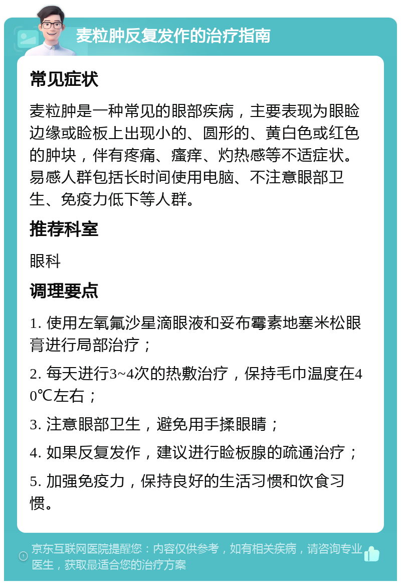 麦粒肿反复发作的治疗指南 常见症状 麦粒肿是一种常见的眼部疾病，主要表现为眼睑边缘或睑板上出现小的、圆形的、黄白色或红色的肿块，伴有疼痛、瘙痒、灼热感等不适症状。易感人群包括长时间使用电脑、不注意眼部卫生、免疫力低下等人群。 推荐科室 眼科 调理要点 1. 使用左氧氟沙星滴眼液和妥布霉素地塞米松眼膏进行局部治疗； 2. 每天进行3~4次的热敷治疗，保持毛巾温度在40℃左右； 3. 注意眼部卫生，避免用手揉眼睛； 4. 如果反复发作，建议进行睑板腺的疏通治疗； 5. 加强免疫力，保持良好的生活习惯和饮食习惯。