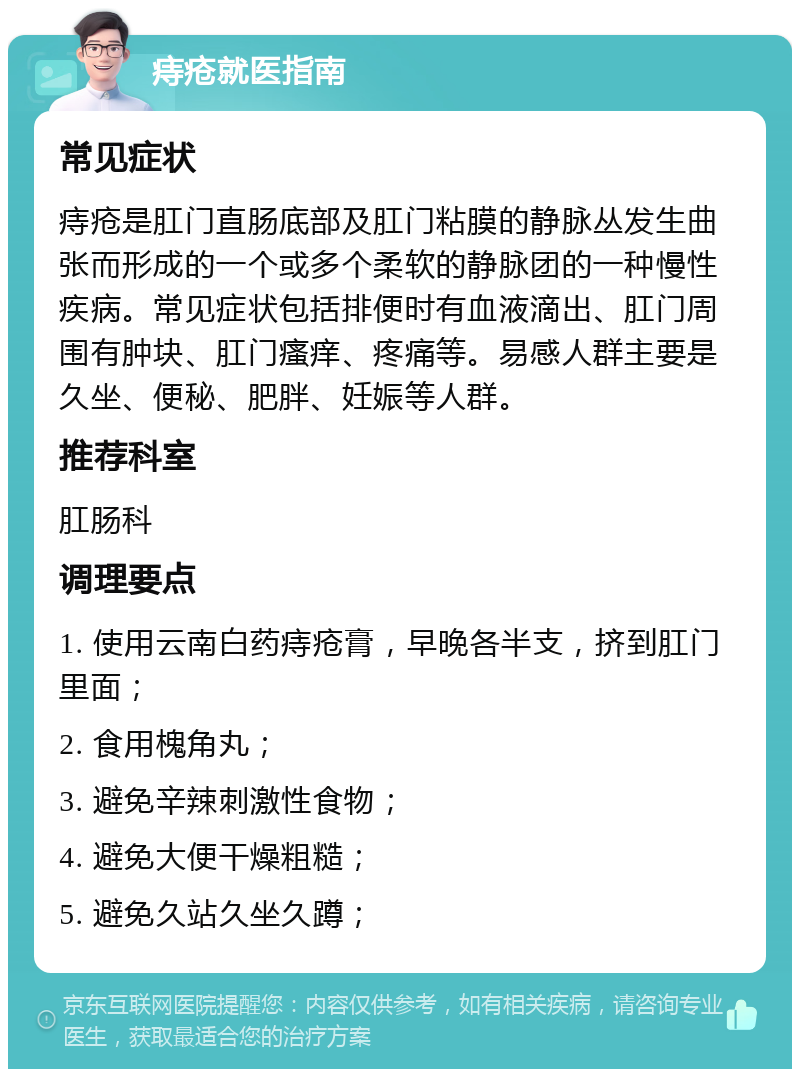 痔疮就医指南 常见症状 痔疮是肛门直肠底部及肛门粘膜的静脉丛发生曲张而形成的一个或多个柔软的静脉团的一种慢性疾病。常见症状包括排便时有血液滴出、肛门周围有肿块、肛门瘙痒、疼痛等。易感人群主要是久坐、便秘、肥胖、妊娠等人群。 推荐科室 肛肠科 调理要点 1. 使用云南白药痔疮膏，早晚各半支，挤到肛门里面； 2. 食用槐角丸； 3. 避免辛辣刺激性食物； 4. 避免大便干燥粗糙； 5. 避免久站久坐久蹲；