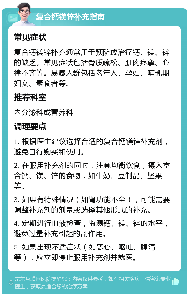 复合钙镁锌补充指南 常见症状 复合钙镁锌补充通常用于预防或治疗钙、镁、锌的缺乏。常见症状包括骨质疏松、肌肉痉挛、心律不齐等。易感人群包括老年人、孕妇、哺乳期妇女、素食者等。 推荐科室 内分泌科或营养科 调理要点 1. 根据医生建议选择合适的复合钙镁锌补充剂，避免自行购买和使用。 2. 在服用补充剂的同时，注意均衡饮食，摄入富含钙、镁、锌的食物，如牛奶、豆制品、坚果等。 3. 如果有特殊情况（如肾功能不全），可能需要调整补充剂的剂量或选择其他形式的补充。 4. 定期进行血液检查，监测钙、镁、锌的水平，避免过量补充引起的副作用。 5. 如果出现不适症状（如恶心、呕吐、腹泻等），应立即停止服用补充剂并就医。