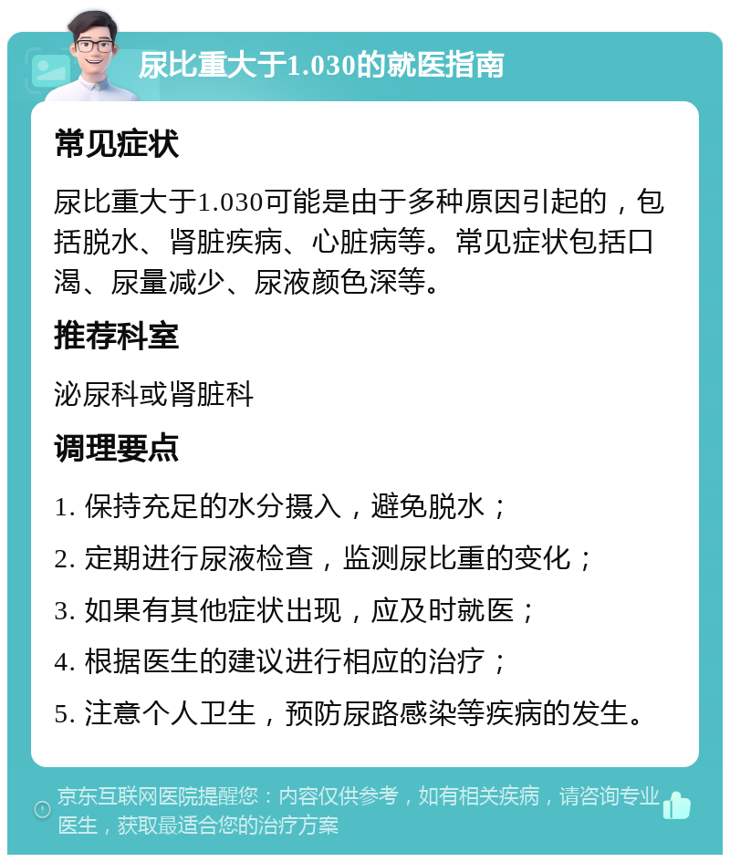 尿比重大于1.030的就医指南 常见症状 尿比重大于1.030可能是由于多种原因引起的，包括脱水、肾脏疾病、心脏病等。常见症状包括口渴、尿量减少、尿液颜色深等。 推荐科室 泌尿科或肾脏科 调理要点 1. 保持充足的水分摄入，避免脱水； 2. 定期进行尿液检查，监测尿比重的变化； 3. 如果有其他症状出现，应及时就医； 4. 根据医生的建议进行相应的治疗； 5. 注意个人卫生，预防尿路感染等疾病的发生。