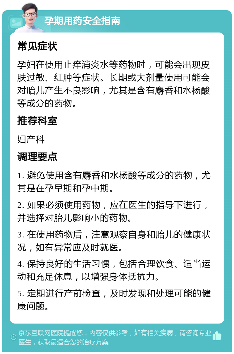 孕期用药安全指南 常见症状 孕妇在使用止痒消炎水等药物时，可能会出现皮肤过敏、红肿等症状。长期或大剂量使用可能会对胎儿产生不良影响，尤其是含有麝香和水杨酸等成分的药物。 推荐科室 妇产科 调理要点 1. 避免使用含有麝香和水杨酸等成分的药物，尤其是在孕早期和孕中期。 2. 如果必须使用药物，应在医生的指导下进行，并选择对胎儿影响小的药物。 3. 在使用药物后，注意观察自身和胎儿的健康状况，如有异常应及时就医。 4. 保持良好的生活习惯，包括合理饮食、适当运动和充足休息，以增强身体抵抗力。 5. 定期进行产前检查，及时发现和处理可能的健康问题。