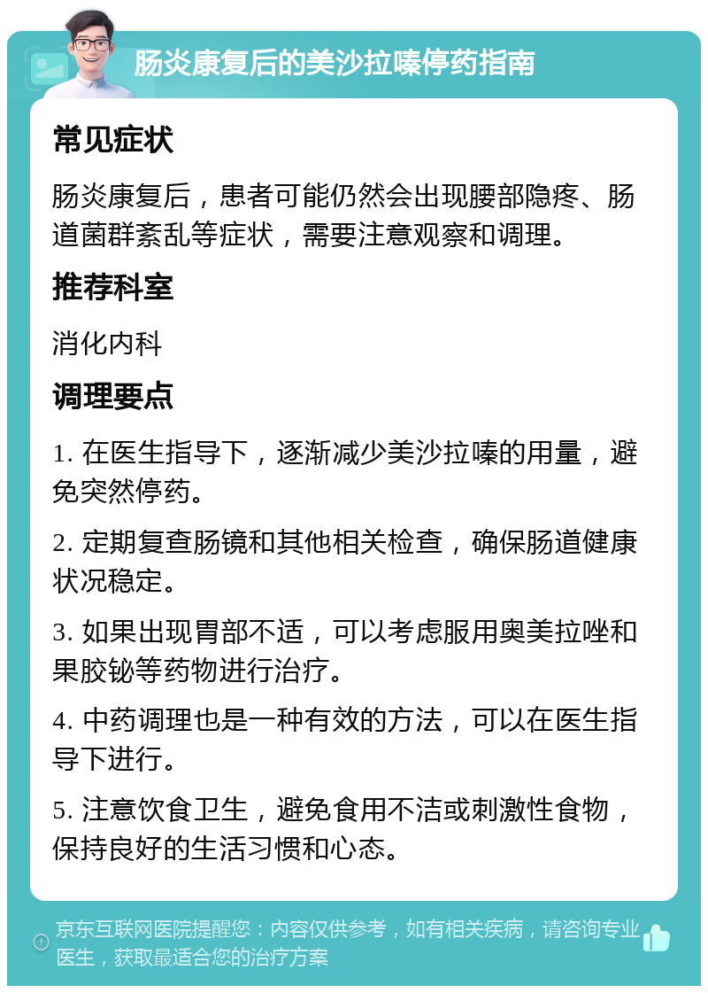 肠炎康复后的美沙拉嗪停药指南 常见症状 肠炎康复后，患者可能仍然会出现腰部隐疼、肠道菌群紊乱等症状，需要注意观察和调理。 推荐科室 消化内科 调理要点 1. 在医生指导下，逐渐减少美沙拉嗪的用量，避免突然停药。 2. 定期复查肠镜和其他相关检查，确保肠道健康状况稳定。 3. 如果出现胃部不适，可以考虑服用奥美拉唑和果胶铋等药物进行治疗。 4. 中药调理也是一种有效的方法，可以在医生指导下进行。 5. 注意饮食卫生，避免食用不洁或刺激性食物，保持良好的生活习惯和心态。