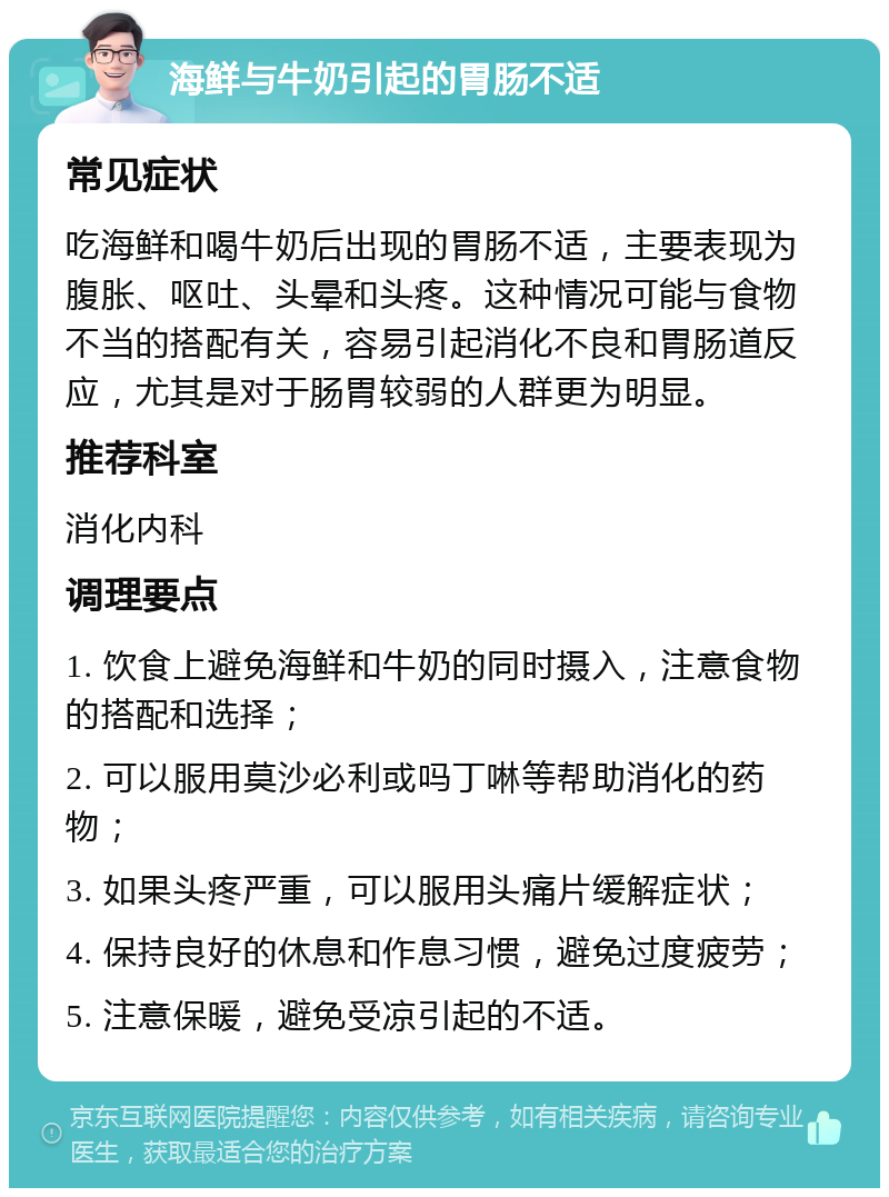 海鲜与牛奶引起的胃肠不适 常见症状 吃海鲜和喝牛奶后出现的胃肠不适，主要表现为腹胀、呕吐、头晕和头疼。这种情况可能与食物不当的搭配有关，容易引起消化不良和胃肠道反应，尤其是对于肠胃较弱的人群更为明显。 推荐科室 消化内科 调理要点 1. 饮食上避免海鲜和牛奶的同时摄入，注意食物的搭配和选择； 2. 可以服用莫沙必利或吗丁啉等帮助消化的药物； 3. 如果头疼严重，可以服用头痛片缓解症状； 4. 保持良好的休息和作息习惯，避免过度疲劳； 5. 注意保暖，避免受凉引起的不适。