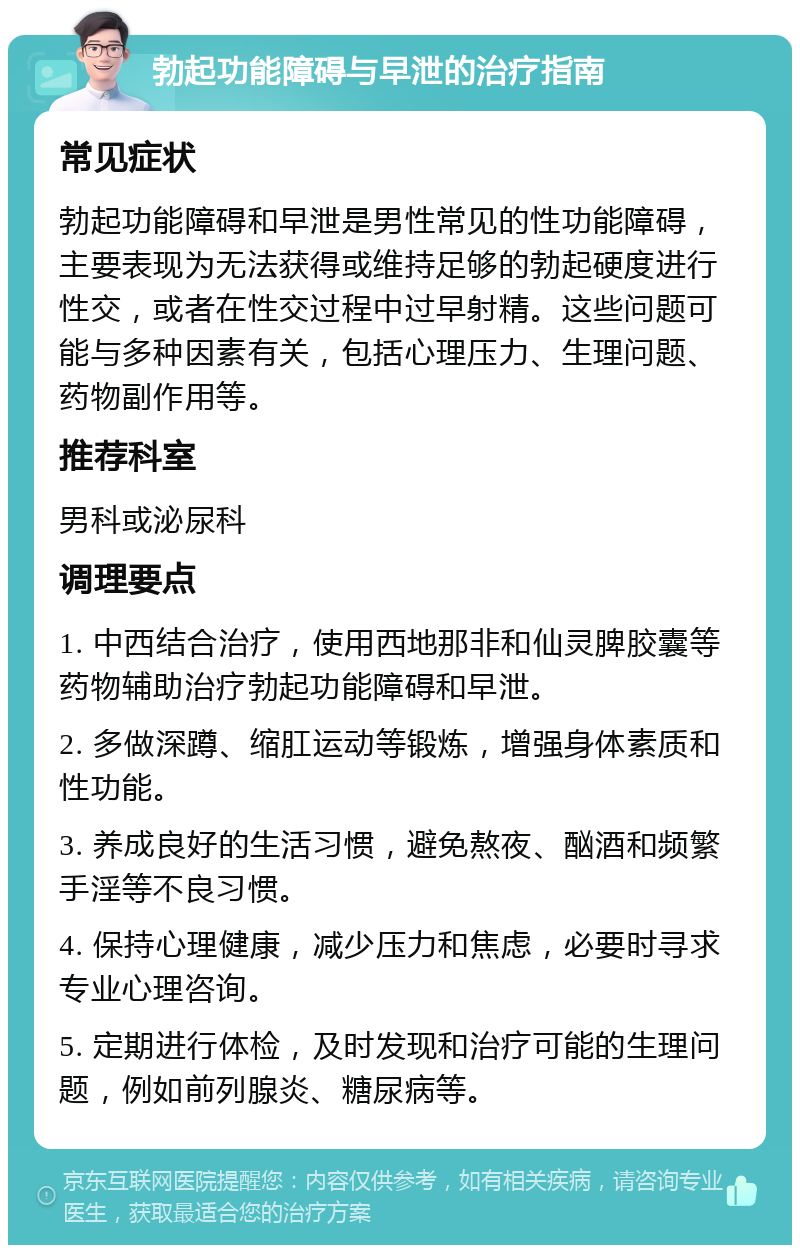 勃起功能障碍与早泄的治疗指南 常见症状 勃起功能障碍和早泄是男性常见的性功能障碍，主要表现为无法获得或维持足够的勃起硬度进行性交，或者在性交过程中过早射精。这些问题可能与多种因素有关，包括心理压力、生理问题、药物副作用等。 推荐科室 男科或泌尿科 调理要点 1. 中西结合治疗，使用西地那非和仙灵脾胶囊等药物辅助治疗勃起功能障碍和早泄。 2. 多做深蹲、缩肛运动等锻炼，增强身体素质和性功能。 3. 养成良好的生活习惯，避免熬夜、酗酒和频繁手淫等不良习惯。 4. 保持心理健康，减少压力和焦虑，必要时寻求专业心理咨询。 5. 定期进行体检，及时发现和治疗可能的生理问题，例如前列腺炎、糖尿病等。